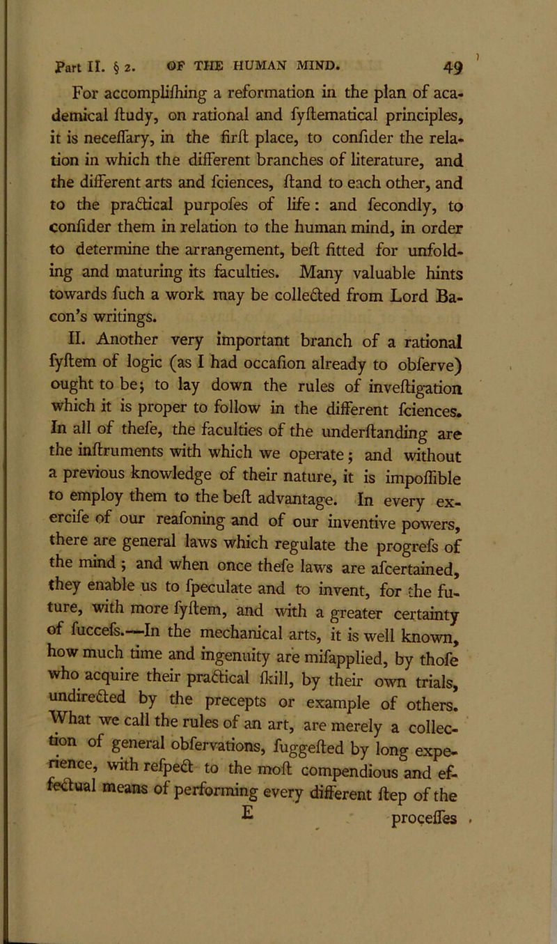 For accompliftiing a reformation in the plan of aca- demical fludy, on rational and fyftematical principles, it is necelTary, in the firft place, to confider the rela- tion in which the different branches of literature, and the different arts and fciences, ftand to each other, and to the praftical purpofes of life: and fecondly, to confider them in relation to the human mind, in order to determine the arrangement, beft fitted for unfold- ing and maturing its faculties. Many valuable hints towards fuch a work may be coJleded from Lord Ba- con’s writings. II. Another very important branch of a rational fyftem of logic (as I had occafion already to obferve) ought to be; to lay down the rules of inveftigation which it is proper to follow in the different fciences. In all of thefe, the faculties of the underftanding are the inftruments with which we operate; and without a previous knowledge of their nature, it is impoffible to employ them to the befl advantage. In every ex- ercife of our reafoning and of our inventive powers, there are general laws which regulate the progrefs of the mind ; and when once thefe laws are afcertained, they enable us to fpeculate and to mvent, for the fu- ture, with more fyftem, and with a greater certainty of fuccels.-—In the mechanical arts, it is well known, how much time and ingenuity are mifapplied, by thofe who acquire their practical fkill, by their orsm trials, undirefted by the precepts or example of others. What we call the rules of an art, are merely a collec- tion of general obfervations, fuggefted by long expe- nence, with refpea: to the moft compendious and ef- fcawal means of performing every different ftep of the ^ proceffes .