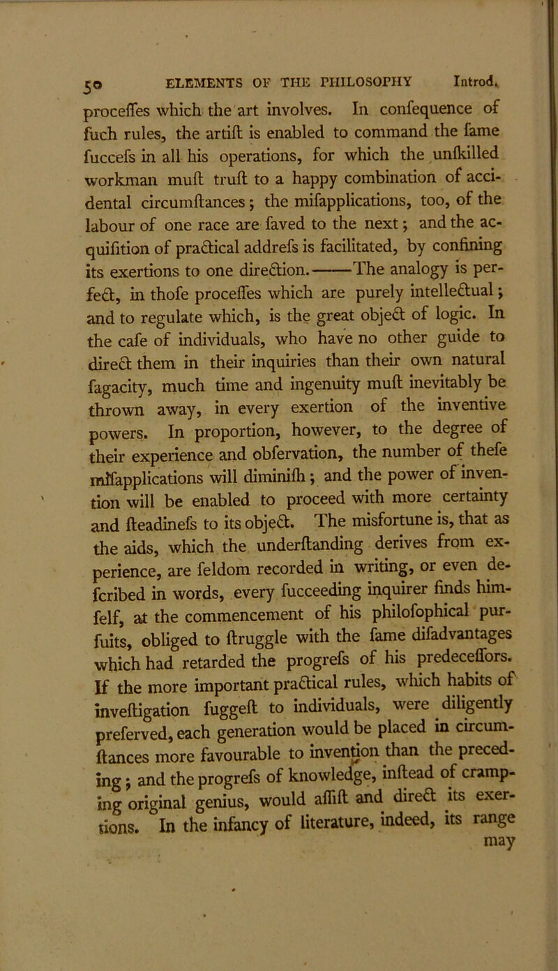 procefles which the art involves. In confequence of inch rules, the artifl; is enabled to command the fame fuccefs in all his operations, for which the unlkilled workman mull truft to a happy combination of acci- dental circumftances; the mifapplications, too, of the labour of one race are faved to the next j and the ac- quifition of praftical addrefs is facilitated, by confimng its exertions to one direfliion. The analogy is per- fed, in thofe procefles which are purely intelleftual; and to regulate which, is the great obje6; of logic. In the cafe of individuals, who have no other guide to direft them in their inquiries than their own natural fagacity, niuch time and ingenuity muft inevitably be thrown away, in every exertion of the inventive powers. In proportion, however, to the degree of their experience and obfervation, the number of thefe mifapplications will diminifli; and the power of inven- tion will be enabled to proceed with more certainty and fteadinefs to its objea. The misfortune is, that as the aids, which the underftanding derives from ex- perience, are feldom recorded in writing, or even de- fcribed in words, every fucceeding inquirer finds him- felf, at the commencement of his philofophical pur- fuits, obliged to ftruggle with the fame difadvantages which had retarded the progrefs of his predeceffors. If the more important praaical rules, wliich habits of invefligation fuggefl: to individuals, were diligently preferved, each generation would be placed in circum- ftances more favourable to invention than the preced- ing ; and the progrefs of knowledge, inftead of cramp- ing original genius, would affift and direa its exer- tions. In the infancy of literature, indeed, its range may