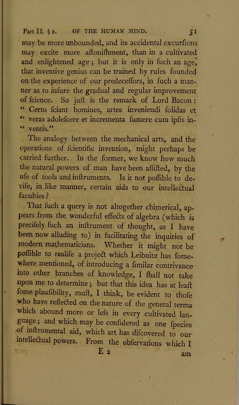 may be more unbounded, and its accidental excurfions may excite more aftonilhment, than in a cultivated and enlightened age 5 but it is only in fuch an age^ that inventive genius can be trained by rules founded on the experience of our predeceffors, in fuch a man- ner as to infure the gradual and regular improvement of fcience. So juft is the remark of Lord Bacon : “ Certo fciant homines, artes inveniendi folidas et veras adolefcere et incrementa fumere cum ipfis in- “ vends.” The analogy between the mechanical arts, and the operations of fcientific invention, might perhaps be carried further. In the former, we know how much the natural powers of man have been affifted, by the ufe of tools and inftruments. Is it not poffible to de- vife, iix like manner, certain aids to our intelle(ftual faculties ? That fuch a query is not altogether chimerical, ap- pears from the wonderful effeds of algebra (which is precifely fuch an inftrument of thought, as I have been now alluding to) in facilitating the inquiries of modern mathematicians. Whether it might not be poffible to realife a project which Leibnitz has fome- where mentioned, of introducing a ftmilar contrivance into other branches of knowledge, I ffiall not take upon me to determine; but that this idea has at leaft fome plautibility, muft, I think, be evident to thofe who have reflefted on the nature of the general terms which abound more or lefs in every cultivated lan- guage; and which, may be confidered as one fpecies of mftrumental aid, which art has difcovered to our mtelleaual powers. From the obfervations which I E 2 am