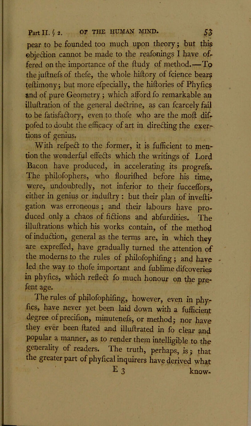 pear to be founded too much upon theory; but this objection cannot be made to the reafonings I have of- fered on the importance of the ftudy of method.—To thejuflnefsof thefe, the whole hiftory of fcience bears tellimony; but more efpecially, the hiftories of Phyfics and of pure Geometry; which afford fo remarkable an illuftration of the general doftrine, as can fcarcely fail to be fatisfadtory, even to thofe who are the moft dif- pofed to doubt the efficacy of art in diredling the exer- tions of genius. With refpedt to the former, it is fufficient to men- tion the wonderful effedls which the writings of Lord Bacon have produced, in accelerating its progrefs. The phifofophers, who flourifhed before his time, were, undoubtedly, not inferior to their fucceffors, either in genius or induftry: but their plan of invefti- gation was erroneous ; and their labours have pro- duced only a chaos of fidlions and abfurdities. The illuftrations which his works contain, of the method of indudlion, general as the terms are, in which they are expreffed, have gradually turned the attention of the moderns to the rules of philofophifmg; and have - led the way to thofe important and fublime difcoveries in phyfics, which refledt fo much honour on ff p pre- fent age. The rules of philofophifmg, however, even in phy^ fics, have never yet been laid down with a fufficient degree ofprecifion, minutenefs, or method j nor have they ever been ftated and illuflrated in fo clear and popular a manner, as to render them intelligible to the generality of readers. The truth, perhaps, is; that the greater part of phyfical inquirers have derived what ^ 3 know-