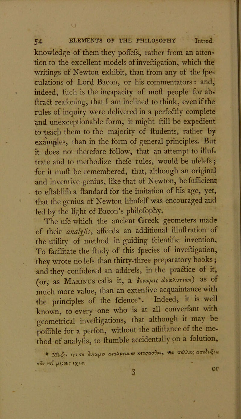 knowledge of them they poflefs, rather from an atten- tion to the excellent models of inveftigation, which the writings of Newton exhibit, than from any of the fpe- culations of Lord Bacon, or his commentators: and, indeed, fuch is the incapacity of moft people for ab* ftraft reafoning, that I am inclined to think, even if the rules of inquiry were delivered in a perfectly complete and unexceptionable form, it might ftill be expedient to teach them to the majority of Undents, rather by examples, than in the form of general principles. But it does not therefore follow, that an attempt to illuf. trate and to methodize thefe rules, would be ufelefs ; for it muft be remembered, that, although an original and inventive genius, like that of Newton, be fufficient to eftablifh a ftandard for the imitation of his age, yet, that the genius of Newton himfelf was encouraged and led by the light of Bacon’s philofophy. The ufe which the ancient Greek geometers made of their analyfn^ affords an additional illuflration of the utility of method in guiding fcientific invention. To facilitate the ftudy of this fpecies of inveftigation, they wrote no lefs than thirty-three preparatory books; and they confidered an addrefs, in the pradtice of it, (or, as Marinus calls it, a dvxXvrmrt) as of much more value, than an extenfive acquaintance with the principles of the fcience*. Indeed, it is well known, to every one who is at all converfant with geometrical inveftigations, that although it may be poflible for a perfon, without the afliftance of the me- thod of analyfts, to ftumble accidentally on a folution, ♦ £r» TO ^viixfjLtv xixXvTutw xT»w«er6at, tSv ivl 3 or