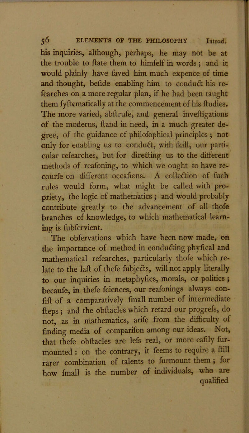 his inquiries, although, perhaps, he may not be at the trouble to ftate them to himfelf in words ; and it would plainly have faved him much expence of time and thought, befide enabling him to conduct his re- fearches on a more regular plan, if he had been taught them fyftematically at the commencement of his ftudies. The more varied, abftrufe, and general inveftigations of the moderns. Hand in need, in a much greater de- gree, of the guidance of philofophical principles ; not only for enabling us to conduct, with (kill, our parti- cular refearches, but for direfting us to the different methods of reafoning, to which we ought to have re- courfe on different occafions. A colleftion of fuch rules would form, what might be called with pro- priety, the logic of mathematics ; and would probably contribute greatly to the advancement of all thofe branches of knowledge, to which mathematical learn- ing is fubfervient. The obfervations which have been now made, on the importance of method in conducing phyfical and mathematical refearches, particularly thofe which re- late to the lafl of thefe fubjefts, will not apply literally to our inquiries in metaphyfics, morals, or politics ; becaufe, in thefe fciences, our reafonings always con- fift of a comparatively fmall number of intermediate fteps; and the obftacles which retard our progrefs, do not, as in mathematics, arife from the difficulty of finding media of comparifon among our ideas. Not, that thefe obftacles are lefs real, or more eafily fur- mounted : on the contrary, it feems to require a ftill rarer combination of talents to furmount them; for how fmall is the number of individuals, who are qualified