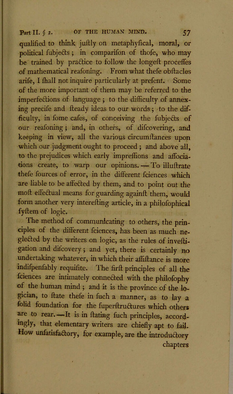 qualified to think juftly on metaphyfical, moral, or political fubjefts ; in comparifon of thofe, who may be trained by pradice to follow the longeft procelfes of mathematical reafoning. From what thefe obftacles arife, I ihall not inquire particularly at prefent. Some of the more important of them may be referred to the imperfedions of language ; to the difficulty of annex- ing precife and fteady ideas to our words; to the dif- ficulty, in fome cafes, of conceiving the fubjeds of our reafoning; and, in others, of difcovering, and keeping in view, ail the various circumflances upon which our judgment ought to proceed ; and above all, to the prejudices which early impreffions and affocia- tions create, to warp our opinions. — To illuftrate thefe fources of error, in the different fciences which are liable to be affeded by them, and to point out the moft effedual means for guarding againft them, would form another very interefting article, in a philofophical fyftem of logic. The method of communicating to others, the prin- ciples of the different fciaices, has been as much ne- gleded by the writers on logic, as the rules of invefti- gation and dilcovery j and yet, there is certainly no undertaking whatever, in which their affiftance is more indifpenfably requifite. The firft principles of all the fciences are intimately conneded with the philofophy of the human mind j and it is the province of the lo- gician, to ftate thefe in fuch a manner, as to lay a folid foundation for the fuperftrudures which others are to rear.—It is in ftating fuch principles, accord- ingly, that elementary writers are chiefly apt to fail. How unfatisfadory, for example, are the introdudory chapters