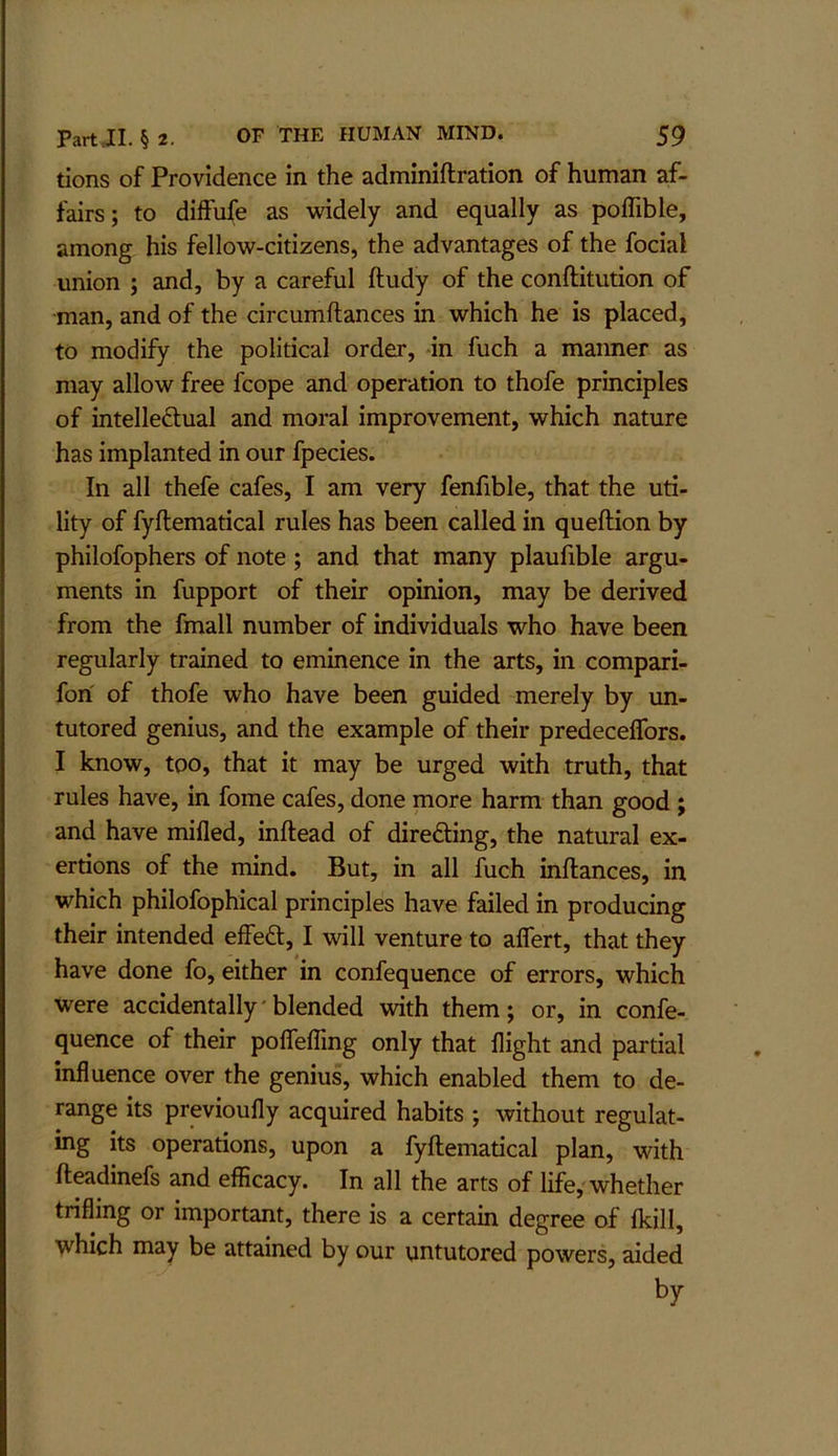tions of Providence in the adminiftration of human af- fairs; to diffufe as widely and equally as polTible, among his fellow-citizens, the advantages of the focial union ; and, by a careful ftudy of the conftitution of man, and of the circumftances in which he is placed, to modify the political order, -in fuch a manner as may allow free fcope and operation to thofe principles of intelleftual and moral improvement, which nature has implanted in our fpecies. In all thefe cafes, I am very fenfible, that the uti- lity of fyftematical rules has been called in queftion by philofophers of note ; and that many plaufible argu- ments in fupport of their opinion, may be derived from the fmall number of individuals who have been regularly trained to eminence in the arts, in compari- fori of thofe who have been guided merely by un- tutored genius, and the example of their predeceflbrs. I know, too, that it may be urged with truth, that rules have, in fome cafes, done more harm than good ; and have mifled, inftead of directing, the natural ex- ertions of the mind. But, in all fuch inftances, in which philofophical principles have failed in producing their intended effeft, I will venture to aflert, that they have done fo, either in confequence of errors, which were accidentally'blended with them; or, in confe- quence of their polTefllng only that flight and partial influence over the genius, which enabled them to de- range its previoufly acquired habits ; without regulat- ing its operations, upon a fyftematical plan, with fteadinefs and efiicacy. In all the arts of life, whether trifling or important, there is a certain degree of Ikill, which may be attained by our untutored powers, aided by
