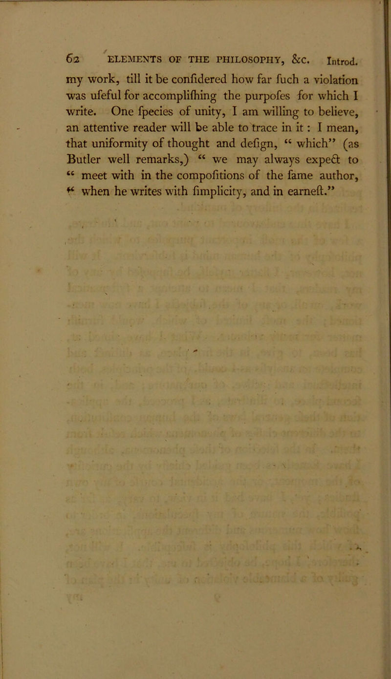 my work, till it be confidered how far fuch a violation was ufeful for accomplifliing the purpofes for which I write. One fpecies of unity, I am willing to believe, an attentive reader will be able to trace in it: I mean, that uniformity of thought and defign, “ which” (as Butler well remarks,) “ we may always expefl: to “ meet with in the compofitions of the fame author, ^ when he writes w'ith fimplicity, and in earneft.” \ • A