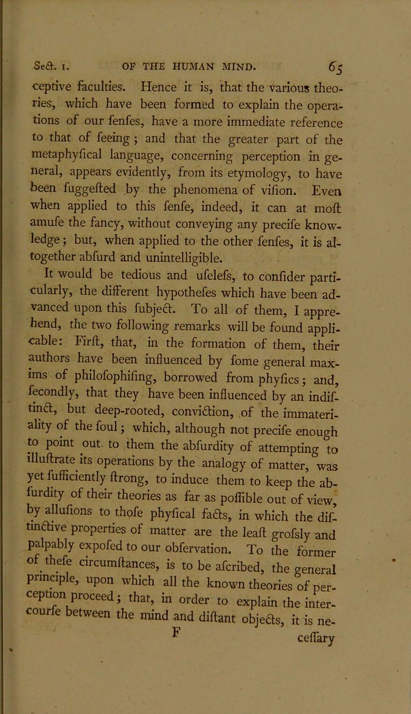 ceptive faculties. Hence it is, that the various theo- ries, which have been formed to explain the opera- tions of our fenfes, have a more immediate reference to that of feeing ; and that the greater part of the metaphyfical language, concerning perception in ge- neral, appears evidently, from its etymology, to have been fuggefted by the phenomena of vifion. Even when applied to this fenfe, indeed, it can at moft amufe the fancy, without conveying any precife know- ledge ; but, when applied to the other fenfes, it is al- together abfurd and unintelligible. It would be tedious and ufelefs, to confider parti- cularly, the different hypothefes which have been ad- vanced upon this fubjeft. To all of them, I appre- hend, the two following remarks will be found appli- cable: Firft, that, in the formation of them, their authors have been influenced by fome general max- ims of philofophifing, borrowed from phyfics; and, fecondly, that they have been influenced by an indif- tin£l, but deep-rooted, conviftion, of the immateri- ality of the foul j which, although not precife enough to point out to them the abfurdity of attempting to illuftrate its operations by the analogy of matter, was yet fufficiently ftrong, to induce them to keep the ab- furdity of their theories as far as poflible out of view by allufions to thofe phyfical fads, in which the dil tmftive properties of matter are the leaft grofsly and palpably expofed to our obfervation. To the former of thefe circumftances, is to be afcribed, the general principle, upon which all the known theories of per- ception proceed; that, in order to explain the inter- courfe between the mind and diftant objeds, it is ne- ^ ceffary