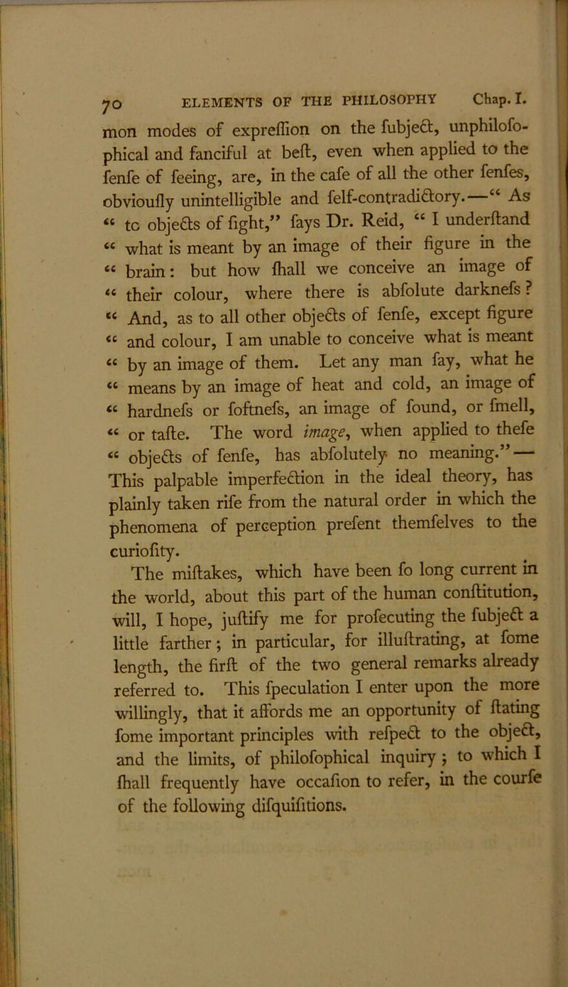 mon modes of expreflion on the fubject, unphilofo- phical and fanciful at bell:, even when applied to the fenfe of feeing, are, in the cafe of all the other fenfes, obvioufly unintelligible and felf-contradifliory. “ As “ to objefts of fight,” fays Dr. Reid, “ I underftand “ what is meant by an image of their figure in the “ brain; but how fliall we conceive an image of ** their colour, where there is abfolute darknefs ? “ And, as to all other objeds of fenfe, except figure « and colour, I am unable to conceive what is meant “ by an image of them. Let any man fay, what he “ means by an image of heat and cold, an image of « hardnefs or foftnefs, an image of found, or fmell, « or tafte. The word image^ when applied to thefe “ objefts of fenfe, has abfolutely no meaning.” — This palpable imperfeftion in the ideal theory, has plainly taken rife from the natural order in which the phenomena of perception prefent themfelves to the curiofity. The miftakes, which have been fo long current in ; the world, about this part of the human conftitution, ^ will, I hope, juftify me for profecuting the fubjeft a little farther; in particular, for illuftrating, at fome | length, the firft of the two general remarks already | referred to. This fpeculation I enter upon the more willingly, that it affords me an opportunity of ftating fome important principles with refpedt to the objeft, and the limits, of philofophical inquiry j to which I lhall frequently have occafion to refer, in the courfe of the following difquifitions.