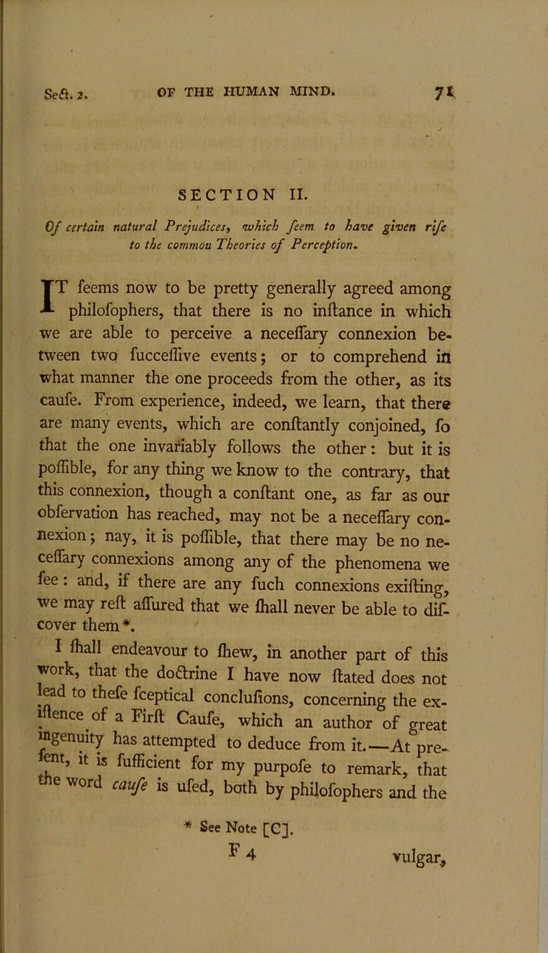 SECTION II. 0/ certain natural Prejudices, •which feem to have given rife to the common Theories of Perception^ IT feems now to be pretty generally agreed among philofophers, that there is no inftance in which we are able to perceive a neceflary connexion be- tween twq fucceffive events; or to comprehend in what manner the one proceeds from the other, as its caufe. From experience, indeed, we learn, that there are many events, which are conftantly conjoined, fo that the one invariably follows the other: but it is pofllble, for any thing we know to the contrary, that this connexion, though a conftant one, as far as our obfervation has reached, may not be a neceflary con- nexion ; nay, it is poflible, that there may be no ne- ceflary connexions among any of the phenomena we fee: and, if there are any fuch connexions exifting, we may reft aflured that we fliall never be able to dif- cover them*. I fliall endeavour to fliew, in another part of this work, that the doarine I have now ftated does not ead to thefe fceptical conclufions, concerning the ex- 1 ence of a Firft Caufe, which an author of great ingenuity has attempted to deduce from it.—At pre- ent, it is fufficient for my purpofe to remark, that tJie word caufe is ufed, both by philofophers and the * See Note [C], F4 vulgar^