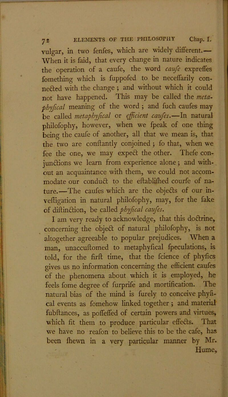 vulgar, in two fenfes, which are widely different.— When it is faid, that every change in nature indicates the operation of a caufe, the word caufe expreffes fomething which is fuppofed to be neceffarily con- nedted with the change ; and without which it could not have happened. This may be called the meta- ■phyfical meaning of the word ; and fuch caufes may be called metaphyfical or efficient caufes.—In natural philofophy, however, when we fpeak of one thing being the caufe of another, all that we mean is, that the two are conftantly conjoined ; fo that, when we fee the one, we may expect the other. Thefe con- jundions we learn from experience alone; and with- out an acquaintance with them, we could not accom- modate our condud to the eflablifhed courfe of na- ture.—The caufes which are the objeds of our in- vefllgation in natural philofophy, may, for the fake of diftindion, be called phyfical caufes. I am very ready to acknowledge, that this dodrine, concerning the objed of natural philofophy, is not [ altogether agreeable to popular prejudices. When a man, unaccuflomed to metaphyfical fpeculations, is told, for the firft time, that the fcience of phyfics gives us no information concerning the efficient caufes of the phenomena about which it is employed, he feels fome degree of furprife and mortification. The natural bias of the mind is furely to conceive phyfi- j cal events as fomehow linked together j and material fubflances, as pofTeffed of certain powers and virtues, which fit them to produce particular effeds. That we have no reafon to believe this to be the cafe, has been fhewn in a very particular manner by Mr. Hume,