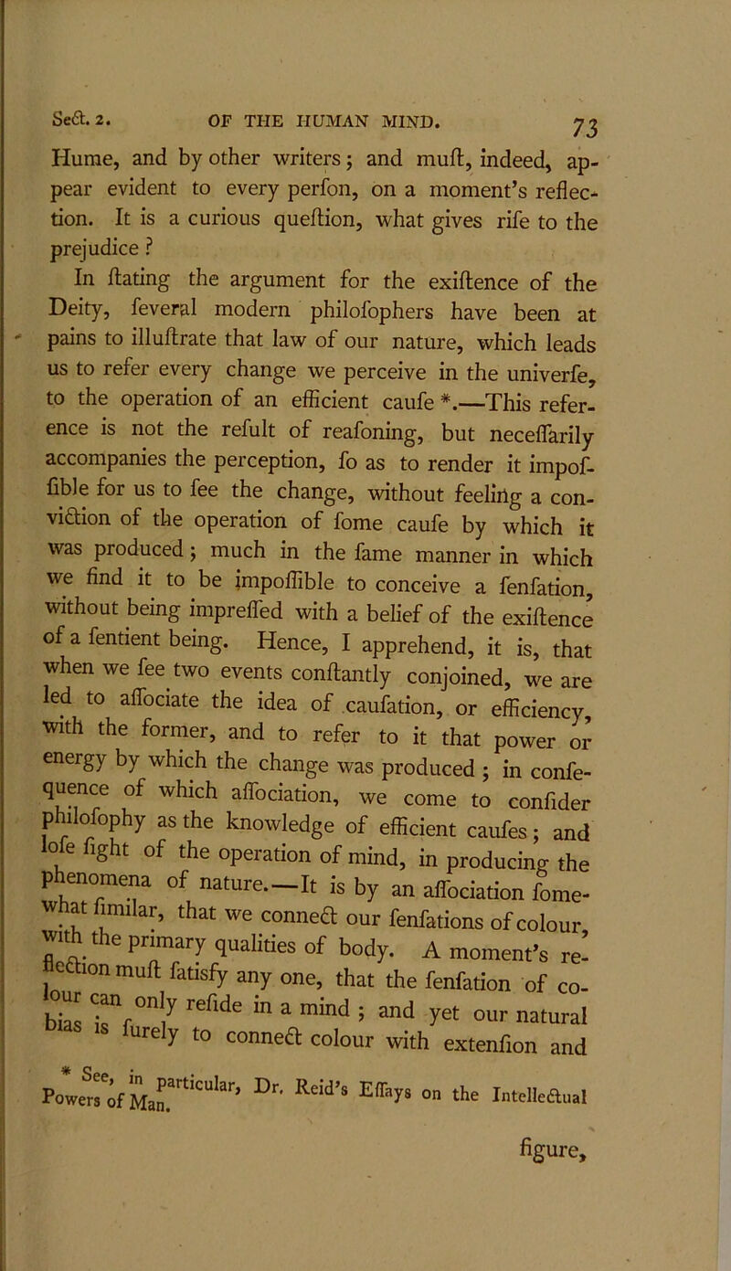 Hume, and by other writers j and muft, indeed, ap- pear evident to every perfon, on a moment’s reflec-- tion. It is a curious queilion, what gives rife to the prejudice ? In Hating the argument for the exiftence of the Deity, feveral modern philofophers have been at pains to illuftrate that law of our nature, which leads us to refer every change we perceive in the univerfe, to the operation of an efficient caufe *.—This refer- ence is not the refult of reafoning, but neceffarily accompanies the perception, fo as to render it impof- fible for us to fee the change, without feeling a con- viaion of the operation of fome caufe by which it was produced; much in the fame manner in which we find it to be impoffible to conceive a fenfation, without being impreffed with a belief of the exiftence of a fentient being. Hence, I apprehend, it is, that when we fee two events conftantly conjoined, we are led to affociate the idea of caufation, or efficiency, with the former, and to refer to it that power or energy by which the change was produced ; in confe- quence of which affociation, we come to confider philofophy as the knowledge of efficient caufes; and lofe fight of the operation of mind, in producing the phenomena of nature.-It is by an affociation fome- what fimilar, that we conned our fenfations of colour with the primary qualities of body. A moment’s re’ edionmuft fatisfy any one, that the fenfation of co- bias ^i^f ^ IS furely to conned colour with extenfion and Intelleftual % figure.