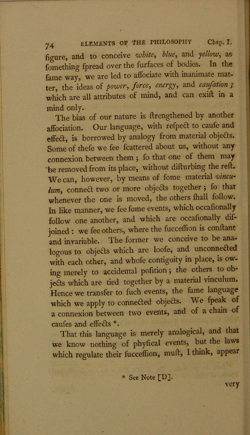 figure, and to conceive white, blue, and yellow, as fomething fpread over the furfaces of bodies. In the fame way, we are led to affociate with inanimate mat- ter, the ideas of power, force, energy, and caufation ; which are all attributes of mind, and can exift in a mind only. The bias of our nature is ftrengthened by another aifociation. Our language, with refpeft to caufe and effea, is borrowed by analogy from material objefts. Some of thefe we fee fcattered about us, without any connexion between them fo that one of them may 'be removed from its place, without difturbing the reft. We can, however, by means of fome material vincu- lum, connea two or more objeas together ; fo that whenever the one is moved, the others fhall follow. In like manner, we fee fome events, which occafionally follow one another, and which are occafionally dif- joined : we fee others, where the fucceflion is conftant and invariable. The former we conceive to be ana- logous to objeas which are loofe, and unconneaed with each other, and whofe contiguity in place, is ow- ing merely to accidental pofition; the others to ob- jeas which are tied together by a material vinculum. Hence we transfer to fuch events, the fame language which we apply to conneaed objeas. We fpeak of a connexion between two events, and of a chain of caufes and effeas *. That this language is merely analogical, and that we know nothing of phyfical events, but the laws which regulate their fucceflion, muft, I think, appear * See Note [!)]• very