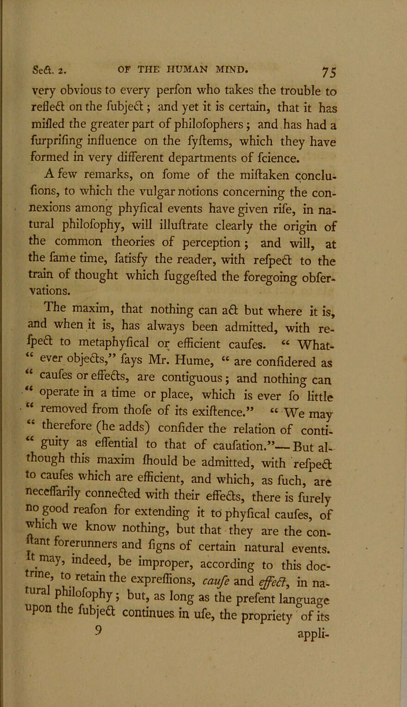 very obvious to every perfon who takes the trouble to refled; on the fubjed; and yet it is certain, that it has mifled the greater part of philofophers; and has had a furprifing influence on the fyftems, which they have formed in very different departments of fcience. A few remarks, on fome of the miftaken conclu- fions, to which the vulgar notions concerning the con- nexions among phyfical events have given rife, in na- tural philofophy, will illuftrate clearly the origin of the common theories of perception; and will, at the fame time, fatisfy the reader, with refped to the train of thought which fuggefted the foregoing obfer- vations. The maxim, that nothing can ad but where it is, and when it is, has always been admitted, with re- fped to metaphyfical or efficient caufes. “ What- ever objeds, ’ fays Mr. Hume, “ are confidered as “ caufes or effeds, are contiguous; and nothing can “ operate in a time or place, which is ever fo little “ removed from thofe of its exiftence.” “ We may therefore (he adds) confider the relation of conti- “ guity as elfential to that of caufation.”— But zU though this maxim fliould be admitted, with refped to caufes which are efficient, and which, as fuch, are necelfarily conneded with their effeds, there is furely no good reafon for extending it to phyfical caufes, of which we know nothing, but that they are the con- Itant forerunners and figns of certain natural events, t may, indeed, be improper, according to this doc- trine, to retain the expreffions, caufe and efed, in na- tural pffilofophy; but, as long as the prefent language i pon t e fubjed continues in ufe, the propriety of its 9 appli-
