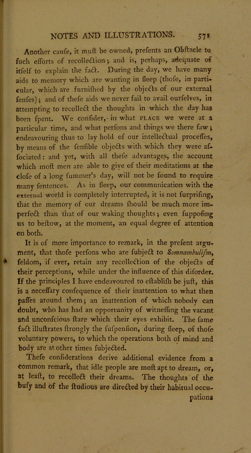 Another caufcj it muft be owned, prefents an Obftacle to fuch eiForts of recolleftion; and is, perhaps, adequate of itfelf to explain the faft. During the day, we have many aids to memory which are wanting in deep (thofe, in parti- cular, which are . furnilhed by the objefts of our external fenfes); and of thefe aids we never fail to avail ourfelves, in attempting to recolleft the thoughts in which the day has been fpent. We confider,'in what place we were at a particular time, and what perfons and things we there faw; endeavouring thus to lay hold of our intelleftual procefles, by means of the fenfible objefts with which they were af- fociated: and yet, with all thefe advantages, the account which moft men are able to giye of their meditations at the clofe of a long fummer’s day, will not be found to require many fentences. As in deep, our communication with the external world is completely interrupted, it is not furpridng, that the memory of our dreams ftiould be much more im- perfe£l than that of our waking thoughts j even fuppofing us to bellow, at the moment, an equal degree of attention on both. It is of more Importance to remark, in the prefent argu- ment, that thofe perfons who are fubjedl to Somnambuliftriy feldom, if ever, retain any recolle£lion of the obje£ls of their perceptions, while under the induence of this diforder. If the principles I have endeavoured to eftablilh be juft, this is a necedary confequence of their inattention to what then pades around them; an inattention of which nobody can doubt, who has had an opportunity of witneding the vacant and unconfcious ftare which their eyes exhibit. The fame fa£l illuftrates ftrongly the fufpenfion, during deep, of thofe voluntary powers, to which the operations both of mind and body are at other times fubjedled. Thefe condderations derive additional evidence from a common remark, that idle people are moft apt to dream, or, at lead:, to recolledl their dreams. The thoughts of the bufy and of the ftudious are diredled by their habitual occu- pations