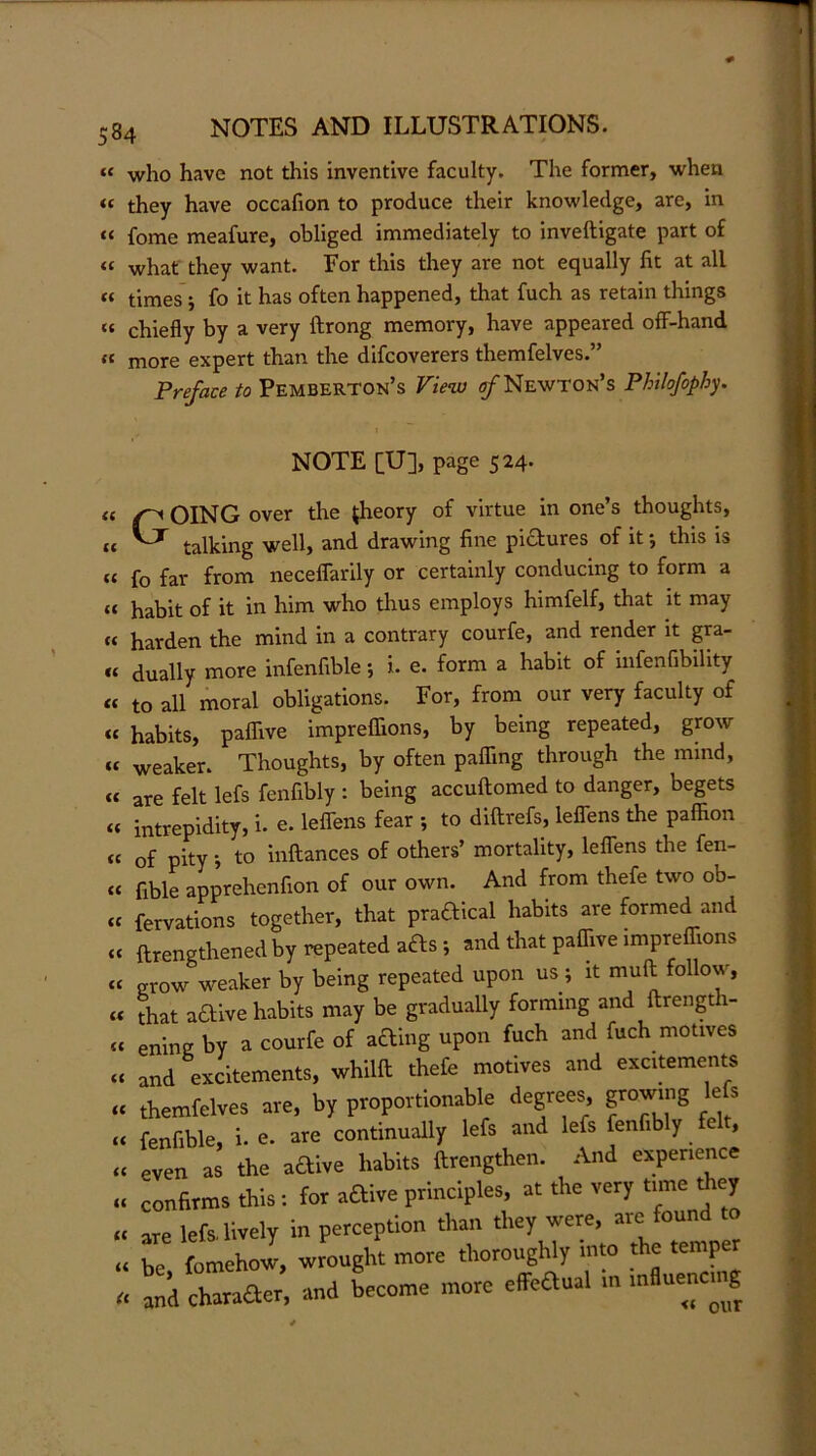 « who have not this inventive faculty. The former, when « they have occafion to produce their knowledge, are, in « fome meafure, obliged immediately to inveftigate part of « whaf they want. For this they are not equally fit at all « times'; fo it has often happened, that fuch as retain things “ chiefly by a very ftrong memory, have appeared off-hand “ more expert than the difcoverers themfelves.” Preface to Pemberton’s View Newton’s Philofiphy. (C u cc u i( u a a tc u (( (C a <c <c u (( (( « it li u if u a NOTE [U], page 524. Going over the theory of virtue in one’s thoughts, talking well, and drawing fine pictures of it *, this is fo far from neceflarily or certainly conducing to form a habit of it in him who thus employs himfelf, that it may harden the mind in a contrary courfe, and render it gra- dually more infenfible; i. e. form a habit of infenfibility to all moral obligations. For, from our very faculty of habits, paffive impreffions, by being repeated, grow weaker. Thoughts, by often paffing through the mind, are felt lefs fenfibly : being accuftomed to danger, begets intrepidity, i. e. leffens fear to diftrefs, leflens the paffion of pity ', to inftances of others’ mortality, leflens the fen- fible apprehcnfion of our own. And from thefe two ob- fervations together, that praftical habits are formed and ftrengthened by repeated a£ls ; and that paffive impreffions grow weaker by being repeated upon us; it muft follow, that aaive habits may be gradually forming and flrength- ening by a courfe of aaing upon fuch and fuch motives and excitements, whilft thefe motives and excitements themfelves are, by proportionable degrees, growing lefs fenfible, i. e. are continually lefs and lefs fenfibly felt, even as the aaive habits ftrengthen. And experience confirms this: for aaive principles, at the very time ffiey are lefs. lively in perception than they were, are found to 17 fomehow, wrought more thoroughly into the temper a^d cbanacr, -and become more effedual mfluencn^^