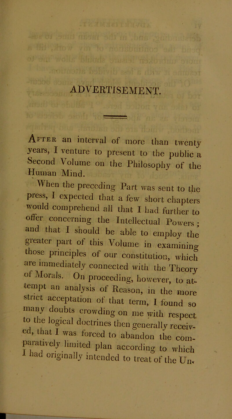 ADVERTISEMENT. After an interval of more than twenty years, I venture to present to the public a Second Volume on the Philosophy of the Human Mind. ♦ When the preceding Part was sent to the press, I expected that a few short chapters would comprehend all that I had further to offer concerning the Intellectual Powers; and that 1 should be able to employ the greater part of this Volume in examining those principles of our constitution, which are immediately connected with the Theory Of Morals. On proceeding, however, to at- tempt an analysis of Reason, in the more strict acceptation of that term, I found so many doubts crowding on me with respect o the logical doctrines then generally receiv- ed, that 1 was forced to abandon the com- paiatively limited plan according to which hat. originally intended to treat of the U„.