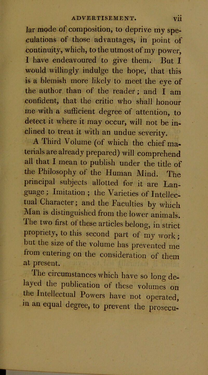 Jar mode of composition, to deprive my spe- culations of those advantages, in point of continuity, which, to the utmost of my power, I have endeavoured to give them. But I would willingly indulge the hope, that this is a blemish more likely to meet the eye of the author than of the reader; and I am confident, that the critic who shall honour me with a sufficient degree of attention, to detect it where it may occur, will not be in- clined to treat it with an undue severity. A Third Volume (of which the chief ma- terials are already prepared) will comprehend all that I mean to publish under the title of the Philosophy of the Human Mind. The principal subjects allotted for it are Lan- guage ; Imitation ; the Varieties of Intellec- tual Character; and the Faculties by which Man is distinguished from the lower animals. The two first of these articles belong, in strict propriety, to this second part of my work ; but the size of the volume has prevented me from entering on the consideration of them at present. The circumstances which have so long de- layed the publication of these volumes on the Intellectual Powers have not operated, in an equal degree, to prevent the prosecu-