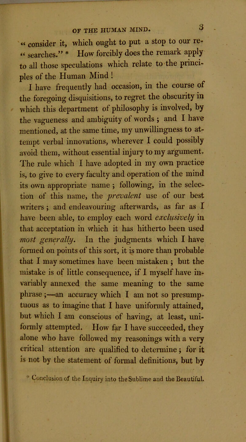 t* consider it, which ought to put a stop to our re- « searches.” * How forcibly does the remark apply to all those speculations which relate to the princi- ples of the Human Mind ! I have frequently had occasion, in the course of the foregoing disquisitions, to regret the obscurity in which this department of philosophy is involved, by the vagueness and ambiguity of words ; and I have mentioned, at the same time, my unwillingness to at- tempt verbal innovations, wherever I could possibly avoid them, without essential injury to my argument. The rule which I have adopted in my own practice is, to give to every faculty and operation of the mind its own appropriate name ; following, in the selec- tion of this name, the prevalent use of our best writers ; and endeavouring afterwards, as far as I have been able, to employ each word exclusively in that acceptation in which it has hitherto been used most generally. In the judgments which I have formed on points of this sort, it is more than probable that I may sometimes have been mistaken ; but the mistake is of little consequence, if I myself have in- variably annexed the same meaning to the same phrase ;—an accuracy which I am not so presump- tuous as to imagine that I have unifonnly attained, but which I am conscious of having, at least, uni- fonnly attempted. How far I have succeeded, they alone who have followed my reasonings with a very critical attention are qualified to determine; for it is not by the statement of formal definitions, but by ' Conclusion of the Inquiry into the Sublime and the Beautiful.