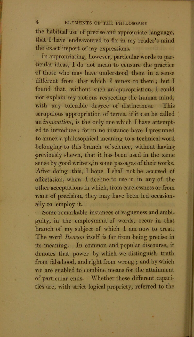 the habitual use of precise and appropriate language, that I have endeavoured to fix in my reader’s mind the exact import of my expressions. In appropriating, however, particular words to par- ticular ideas, I do not mean to censure the practice of those who may have understood them in a sense different from that which I annex to them; but I found that, without such an appropriation, I could not explain my notions respecting the human mind, with any tolerable degree of distinctness. This scrupulous appropriation of terms, if it can be called an innovation, is the only one which I have attempt- ed to introduce ; for in no instance have I presumed to annex a philosophical meaning to a technical word belonging to this branch of science, without having previously shewn, that it has been used in the same sense by good writers, in some passages of their works. After doing this, I hope I shall not be accused of affectation, when I decline to use it in any of the other acceptations in which, from carelessness or from want of precision, they may have been led occasion- ally to employ it. Some remarkable instances of vagueness and ambi- guity, in the employment of words, occur in that branch of my subject of which I am now to treat. The word Reason itself is far from being precise in its meaning. In common and popular discourse, it denotes that power by which we distinguish truth from falsehood, and right from wrong ; and by which we are enabled to combine means for the attainment of particular ends. Whether these different capaci- ties are, with strict logical propriety, referred to the