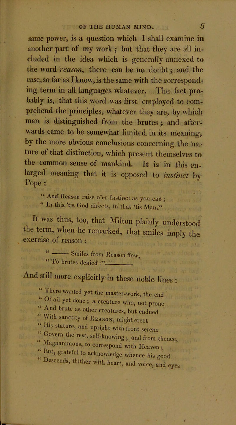 same power, is a question which I shall examine in another part of my work ; but that they are all in- cluded in the idea which is generally annexed to the word reason, there can be no doubt; mid the case, so far as I know, is the same with the correspond- ing term in all languages whatever. The fact pro- bably is, that this word was first employed to com- prehend the principles, whatever they are, by which man is distinguished from the brutes \ and after- wards came to be somewhat limited, in its meaning*, by the more obvious conclusions concerning the ha- ture of that distinction, which present themselves to the common sense of mankind. It is in this en- laiged meaning that it is opposed to instruct by Pope : “ A rut Reason raise o’er Instinct as you can ; “ *n thls 'bs God directs, in that ’tis Man.” It was thus, too, that Milton plainly understood the term, when he remarked, that smiles imply the exercise of reason; Smites from Reason flow, “ To brutes denied And still more explicitly in these noble lines : “ Ttierc wanted yet the master-work, the end <( ai1 yet done > a creature who, not prone “ And brute as other creatures, but endued  '\ith sanctlty of Reason, might erect “ Hls stature> :tnd upright with front serene “ fr°Vern the rcst» self-knowing; and from thence; Magnammous, to correspond with Heaven ; f*ut> grateful to acknowledge whence his good Descends, thither with heart, and voice, and eyes