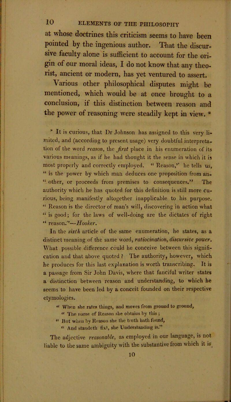 at whose doctrines this criticism seems to have been pointed by the ingenious author. That the discur- sive faculty alone is sufficient to account for the ori- gin of our moral ideas, I do not know that any theo- rist, ancient or modern, has yet ventured to assert. Various other philosophical disputes might be mentioned, which would be at once brought to a conclusion, if this distinction between reason and the power of reasoning were steadily kept in view. * It is curious, that Dr Johnson has assigned to this very li- mited, and (according to present usage) very doubtful interpreta- tion of the word reason, the Jirst place in his enumeration of its various meanings, as if he had thought it the sense in which it is most properly and correctly employed. “ Reason,’’ he tells us, “ is the power by which man deduces one proposition from an- “ other, or proceeds from premises to consequences.” The authority which he has quoted for this definition is still more cu- rious, being manifestly altogether inapplicable to his purpose. “ Reason is the director of man’s will, discovering in action what “ is good; for the laws of well-doing are the dictates of right “ reason.’’—Hooker. In the sixth article of the same enumeration, he states, as a distinct meaning of the same word, ratiocination, discursive power. What possible difference could he conceive between this signifi- cation and that above quoted f The authority, however, which he produces for this last explanation is worth transcribing. It is a passage from Sir John Davis, where that fanciful writer states a distinction between reason and understanding, to which he Beems to have been led by a conceit founded on their respective etymologies. “ Wlron she rates things, and moves from ground to ground, “ The name of Reason she obtains by this ; “ But when hv Reason she the truth hath found, “ And slandeth fixt, she Understanding is.” The adjective reasonable, as employed in our language, is not liable to the same ambiguity with the substantive from which it is 10