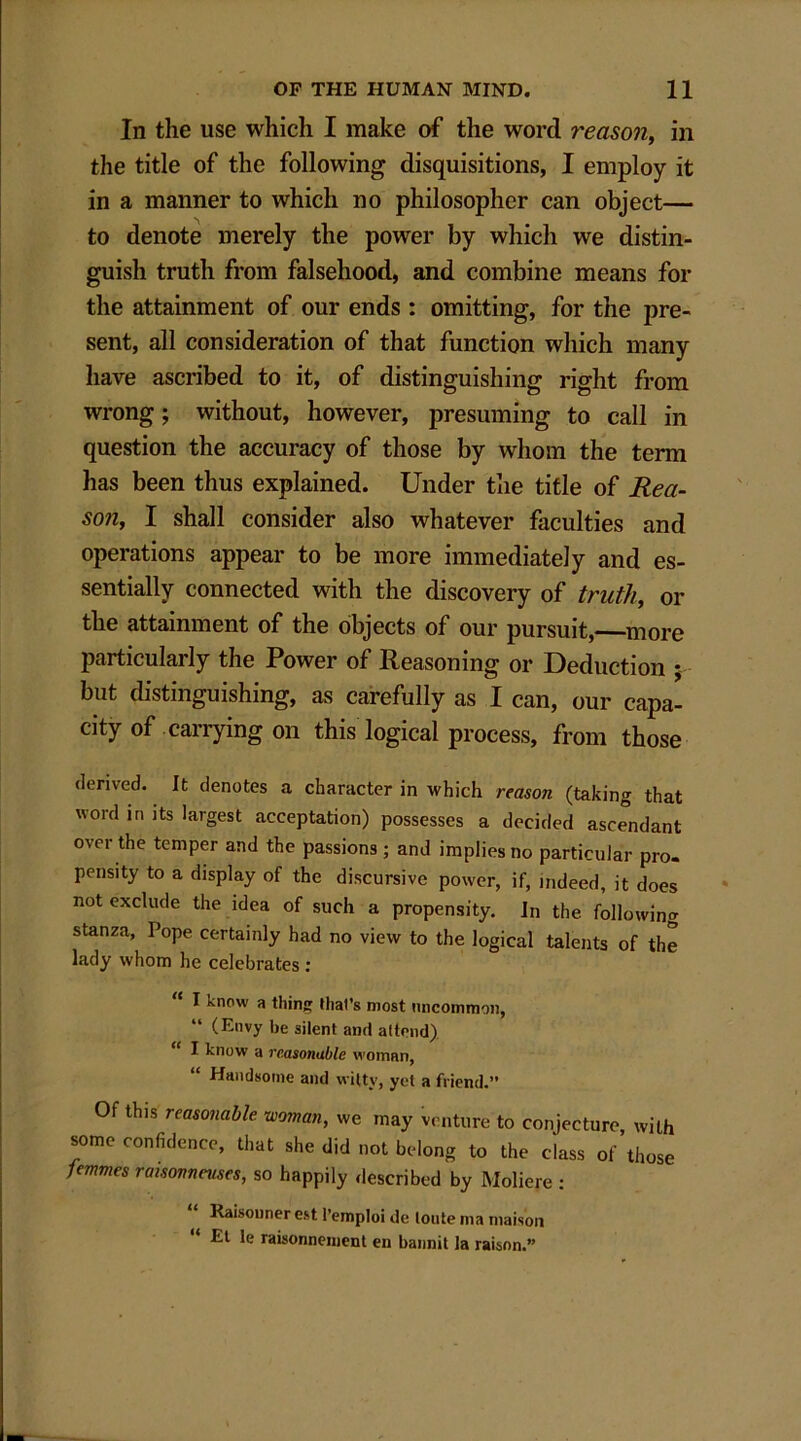 In the use which I make of the word reason, in the title of the following disquisitions, I employ it in a manner to which no philosopher can object— to denote merely the power by which we distin- guish truth from falsehood, and combine means for the attainment of our ends : omitting, for the pre- sent, all consideration of that function which many have ascribed to it, of distinguishing right from wrong; without, however, presuming to call in question the accuracy of those by whom the term has been thus explained. Under the title of Rea- son, I shall consider also whatever faculties and operations appear to be more immediately and es- sentially connected with the discovery of truth, or the attainment of the objects of our pursuit,—more particularly the Power of Reasoning or Deduction ; but distinguishing, as carefully as I can, our capa- city of carrying on this logical process, from those derived. It denotes a character in which reason (taking that word in its largest acceptation) possesses a decided ascendant over the temper and the passions ; and implies no particular pro- pensity to a display of the discursive power, if, indeed, it does not exclude the idea of such a propensity. In the following stanza, Pope certainly had no view to the logical talents of the lady whom lie celebrates : “ 1 knpw a thing that’s most uncommon, (Envy be silent and attend) I know a reasonable woman, Handsome and witty, yet a friend.” Of this reasonable woman, m may venture to conjecture, with some eonfidence, that she did not belong to the class of those femmes raisonneuses, so happily described by Moliere : Raisonner est l’emploi de lonte ma maison Et le raisonnement en bannit la raison.”