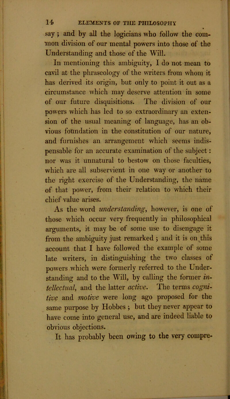 say ; and by all the logicians who follow the com- mon division of our mental powers into those of the Understanding and those of the Will. In mentioning this ambiguity, I do not mean to cavil at the phraseology of the writers from whom it has derived its origin, but only to point it out as a circumstance which may deserve attention in some of our future disquisitions. The division of our powers which has led to so extraordinary an exten- sion of the usual meaning of language, has an ob- vious foundation in the constitution of our nature, and furnishes an arrangement which seems indis- pensable for an accurate examination of the subject: nor was it unnatural to bestow on those faculties, which are all subservient in one way or another to the right exercise of the Understanding, the name of that power, from their relation to which their chief value arises. As the word understandings however, is one of those which occur very frequently in philosophical arguments, it may be of some use to disengage it from the ambiguity just remarked ; and it is on this account that I have followed the example of some late writers, in distinguishing the two classes of powers which were formerly referred to the Under- standing and to the Will, by calling the former in- tellectual, and the latter active. The terms cogni- tive and motive were long ago proposed for the same purpose by Hobbes ; but they never appear to have come into general use, and are indeed liable to obvious objections. It has probably been owing to the very compre-