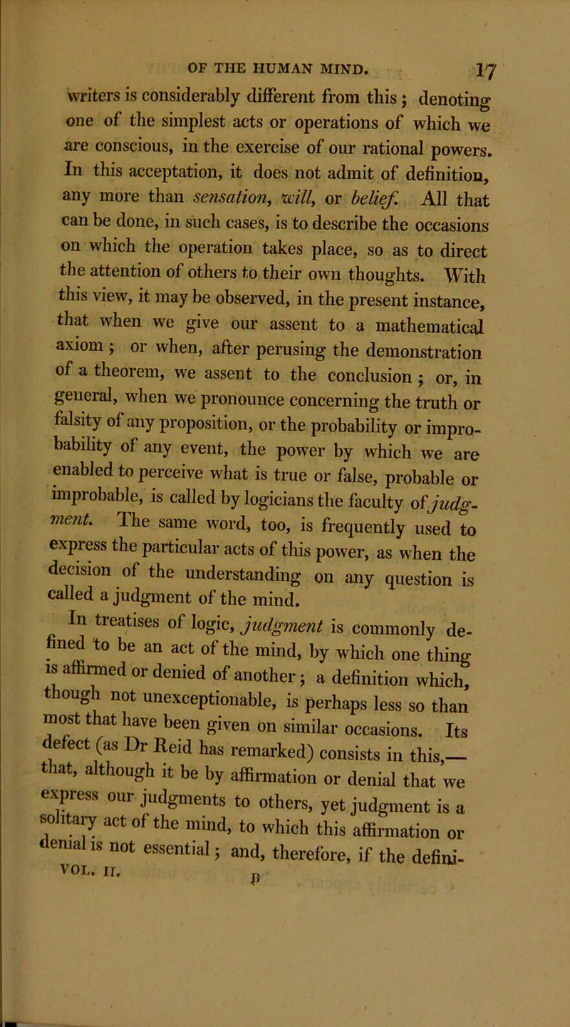 writers is considerably different from this; denoting one of the simplest acts or operations of which we are conscious, in the exercise of our rational powers. In this acceptation, it does not admit of definition, any more than sensation, mil, or belief. All that can be done, in such cases, is to describe the occasions on which the operation takes place, so as to direct the attention of others to their own thoughts. With this view, it may be observed, in the present instance, that when we give our assent to a mathematical axiom ; or when, after perusing the demonstration of a theorem, we assent to the conclusion ; or, in general, when we pronounce concerning the truth or falsity of any proposition, or the probability or impro- bability of any event, the power by which we are enabled to perceive what is true or false, probable or improbable, is called by logicians the faculty of jndg- ment. Ihe same word, too, is frequently used to express the particular acts of this power, as when the decision of the understanding on any question is called a judgment of the mind. In treatises of logic, judgment is commonly de- fined to be an act of the mind, by which one thing is affirmed or denied of another j a definition which, t oug 1 not unexceptionable, is perhaps less so than most that have been given on similar occasions. Its defect (as Dr Reid has remarked) consists in this,— that, although it be by affirmation or denial that we expiess our judgments to others, yet judgment is a solitary act of the mind, to which this affirmation or emails not essential j and, therefore, if the defini- vol. n.