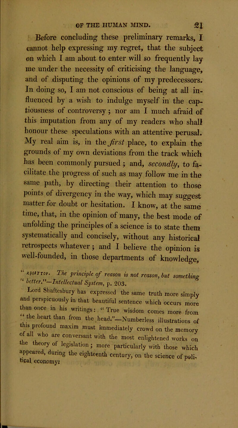 Before concluding these preliminary remarks, I cannot help expressing my regret, that the subject on which I am about to enter will so frequently lay me under the necessity of criticising the language, and of disputing the opinions of my predecessors. In doing so, I am not conscious of being at all in- fluenced by a wish to indulge myself in the cap- tiousness of controversy ; nor am I much afraid of this imputation from any of my readers who shall honour these speculations with an attentive perusal. My real aim is, in the first place, to explain the grounds of my own deviations from the track which has been commonly pursued ; and, secondly, to fa- cilitate the progress of such as may follow me in the same path, by directing their attention to those points of divergency in the way, which may suggest matter for doubt or hesitation. I know, at the same time, that, in the opinion of many, the best mode of unfolding the principles of a science is to state them systematically and concisely, without any historical letiospects whatever j and I believe the opinion is well-founded, in those departments of knowledge, “ KPImov. The principle of reason is not reason, but something “ better.”—Intellectual System, p. 203. Lord Shaftesbury has expressed the same truth more simply and perspicuously in that beautiful sentence which occurs more than once in his writings: “True wisdom comes more from ‘‘the heart than from the head.”_Numberless illustrations of this profound maxim must immediately crowd on the memory of all who are conversant with the most enlightened works on the theory of legislation ; more particularly with those which appeared, during the eighteenth century, on the science of poll-