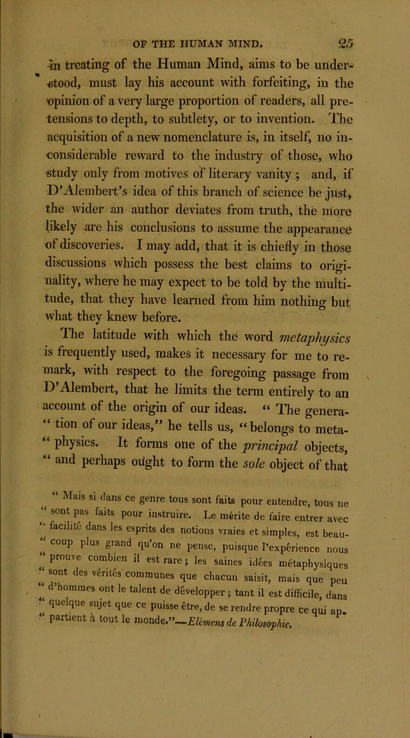 in treating of the Human Mind, aims to be under- stood, must lay his account with forfeiting, in the opinion of a very large proportion of readers, all pre- tensions to depth, to subtlety, or to invention. The acquisition of a new nomenclature is, in itself, no in- considerable reward to the industry of those, who study only from motives of literary vanity ; and, if D’Alembert’s idea of this branch of science be just, the wider an author deviates from truth, the more likely are his conclusions to assume the appearance of discoveries. I may add, that it is chiefly in those discussions which possess the best claims to origi- nality, where he may expect to be told by the multi- tude, that they have learned from him nothing but what they knew before. The latitude with which the word metaphysics is frequently used, makes it necessary for me to re- mark, with respect to the foregoing passage from D’Alembert, that he limits the term entirely to an account of the origin of our ideas. “ The genera- c tion of our ideas,” he tells us, “ belongs to meta- “ physics. It forms one of the principal objects, “ an(l perhaps ought to form the sole object of that Mais si dans ce genre tons sont fails pour entendre, tons ne “ sont Pas faits Pour instruire. Le merite de faire entrer avec '• facility dans les esprits des notions vraies et simples, est beau- “ coup plus grand qu’on ne pensc, puisque 1’expferience nous “prouve combien il est rare; les saines icffies metaphysiques “ sont des vrtiffis communes que chacun saisit, mais que peu ‘‘ c ’homines out le talent de d&velopper; tant il est difficile, dans quelque sujet que ce puisse fitre, de se rendre propre ce qui ap. “ partient h tout le monde.”—Philosophic.