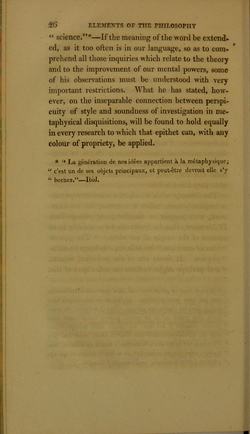 “ science.”*—If the meaning of the word be extend- ed, as it too often is in our language, so as to com- prehend all those inquiries which relate to the theory and to the improvement of our mental powers, some of his observations must be understood with very important restrictions. What he has stated, how- ever, on the inseparable connection between perspi- cuity of style and soundness of investigation in me- taphysical disquisitions, will be found to hold equally in every research to which that epithet can, with any colour of propriety, be applied. * “ La generation de nosidecs appartient a la metaphysique; u c’est un de ses objets principaux, et peut4tre devroit elle s’y “ borner.”—Ibid.