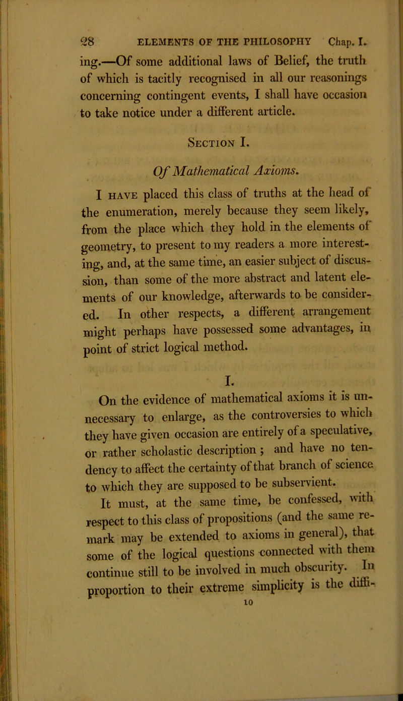 ing.—Of some additional laws of Belief, the truth of which is tacitly recognised in all our reasonings concerning contingent events, I shall have occasion to take notice under a different article. Section I. Of Mathematical Axioms. I have placed this class of truths at the head of the enumeration, merely because they seem likely, from the place which they hold in the elements of geometry, to present to my readers a more interest- ing, and, at the same time, an easier subject of discus- sion, than some of the more abstract and latent ele- ments of our knowledge, afterwards to be consider- ed. In other respects, a different arrangement might perhaps have possessed some advantages, in point of strict logical method. I. On the evidence of mathematical axioms it is un- necessary to enlarge, as the controversies to which they have given occasion are entirely of a speculative, or rather scholastic description ; and have no ten- dency to affect the certainty of that branch of science to which they are supposed to be subservient. It must, at the same time, be confessed, with respect to this class of propositions (and the same re- mark may be extended to axioms in general), that some of the logical questions connected with them continue still to be involved in much obscurity. In proportion to their extreme simplicity is the diffi- 10