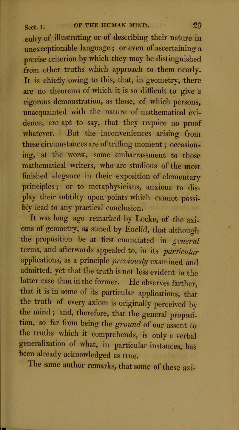 culty of illustrating or of describing their nature in unexceptionable language; or even of ascertaining a precise criterion by which they may be distinguished from other truths which approach to them nearly. It is chiefly owing to this, that, in geometry, there are no theorems of which it is so difficult to give a rigorous demonstration, as those, of which persons, unacquainted with the nature of mathematical evi- dence, are apt to say, that they require no proof whatever. But the inconveniences arising from these circumstances are of trifling moment; occasion- ing, at the worst, some embarrassment to those mathematical writers, who are studious of the most finished elegance in their exposition of elementary principles; or to metaphysicians, anxious to dis- play their subtilty upon points which cannot possi- bly lead to any practical conclusion. It was long ago remarked by Locke, of the axi- oms of geometry, as stated by Euclid, that although the proposition be at first enunciated in general terms, and afterwards appealed to, in its 'particular applications, as a principle previously examined and admitted, yet that the truth is not less evident in the latter case than in the former. He observes farther, that it is in some of its particular applications, that the truth of every axiom is originally perceived by the mind; and, therefore, that the general proposi- tion, so far from being the ground of our assent to the truths which it comprehends, is only a verbal generalization of what, in particular instances, has been already acknowledged as true. The same author remarks, that some of these axi-