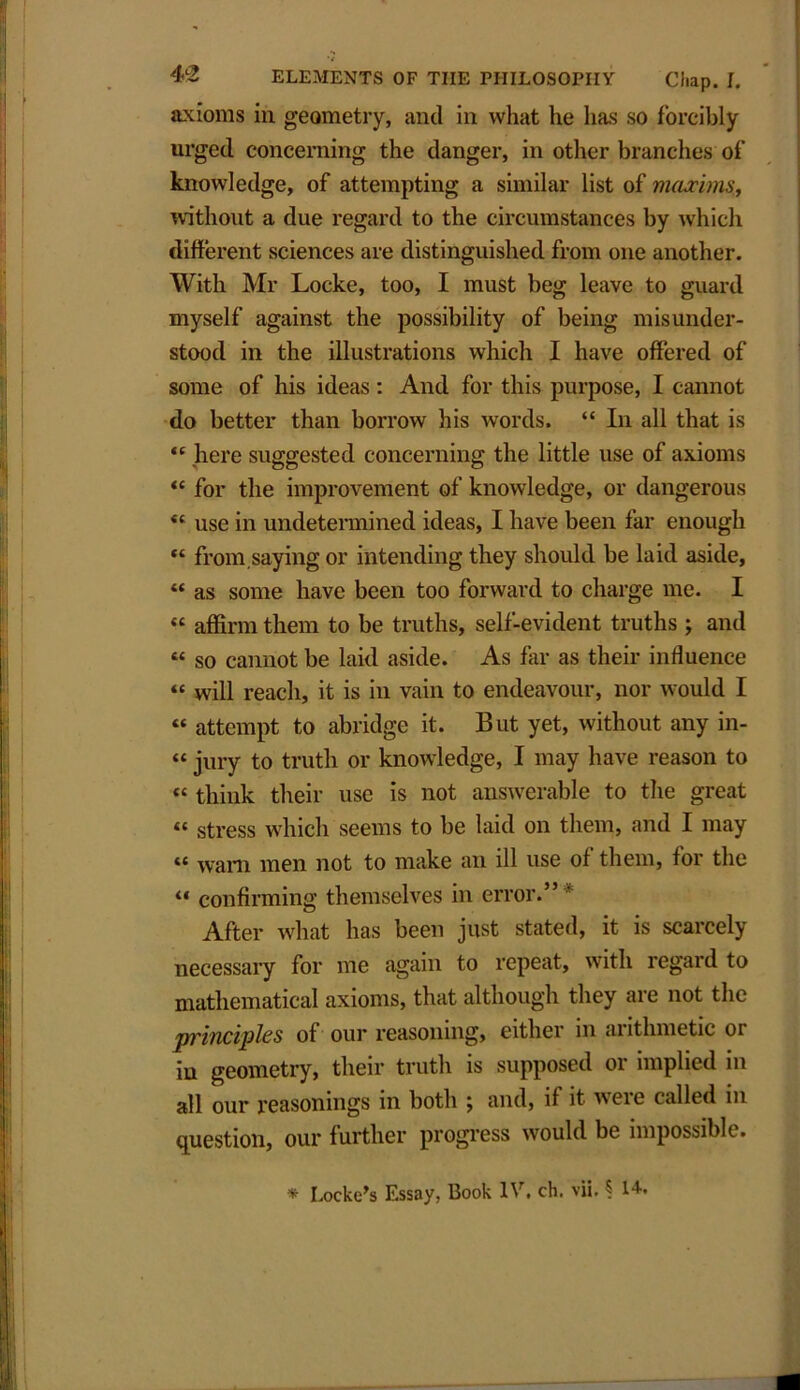 axioms in geometry, and in what he has so forcibly urged concerning the danger, in other branches of knowledge, of attempting a similar list of maxims, without a due regard to the circumstances by which different sciences are distinguished from one another. With Mr Locke, too, I must beg leave to guard myself against the possibility of being misunder- stood in the illustrations which I have offered of some of his ideas: And for this purpose, I cannot do better than borrow his words. “ In all that is “ here suggested concerning the little use of axioms “ for the improvement of knowledge, or dangerous <c use in undetermined ideas, I have been far enough “ from,saying or intending they should be laid aside, “ as some have been too forward to charge me. I “ affirm them to be truths, self-evident truths ; and “ so cannot be laid aside. As far as their influence “ will reach, it is in vain to endeavour, nor would I “ attempt to abridge it. But yet, without any in- “ jury to truth or knowledge, I may have reason to « think their use is not answerable to the great i( stress which seems to be laid on them, and I may « Wam men not to make an ill use of them, for the “ confirming themselves in error.” After what has been just stated, it is scarcely necessary for me again to repeat, with regard to mathematical axioms, that although they are not the principles of our reasoning, either in arithmetic or in geometry, their truth is supposed or implied in all our reasonings in both j and, if it wreie called in question, our further progress would be impossible. * Locke’s Essay, Book IV. eh. vii. § l4-*