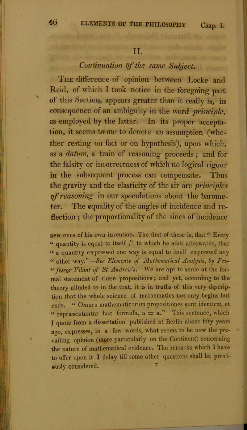 II. Continuation of the same Subject, The difference of opinion between Locke and Reid, of which I took notice in the foregoing part of this Section, appears greater than it really is, in consequence of an ambiguity in the word principle, as employed by the latter. In its proper accepta- tion, it seems to me to denote an assumption (whe- ther resting on fact or on hypothesis), upon which, as a datum, a train of reasoning proceeds; and for the falsity or incorrectness of which no logical rigour in the subsequent process can compensate. Thus the gravity and the elasticity of the air are principles of reasoning in our speculations about the barome- ter. The equality of the angles of incidence and re- flection ; the proportionality of the sines of incidence new ones of his own invention. The first of these is, that “ Every “ quantity is equal to itself to which he adds afterwards, that “ a quantity expressed one way is equal to itself expressed any “ other way.”—See Elements of Mathematical Analysis, by Pro- “ fcssor Vilant of St Andrews. We are apt to smile at the for- mal statement of these propositions; and yet, according to the theory alluded to in the text, it is in truths of this very descrip- tion that the whole science of mathematics not only begins but ends. “ Omnes mathematicorum propositiones sunt identic®, et “ reprmsentantur hac formula, a = a.” This sentence, which I quote from a dissertation published at Berlin about fifty years ago, expresses, in a few words, what seems to be now the pre- vailing opinion (more particularly on the Continent) concerning the nature of mathematical evidence. The remarks which I have- to offer upon it I delay till some other questions shall be previ- ously considered.