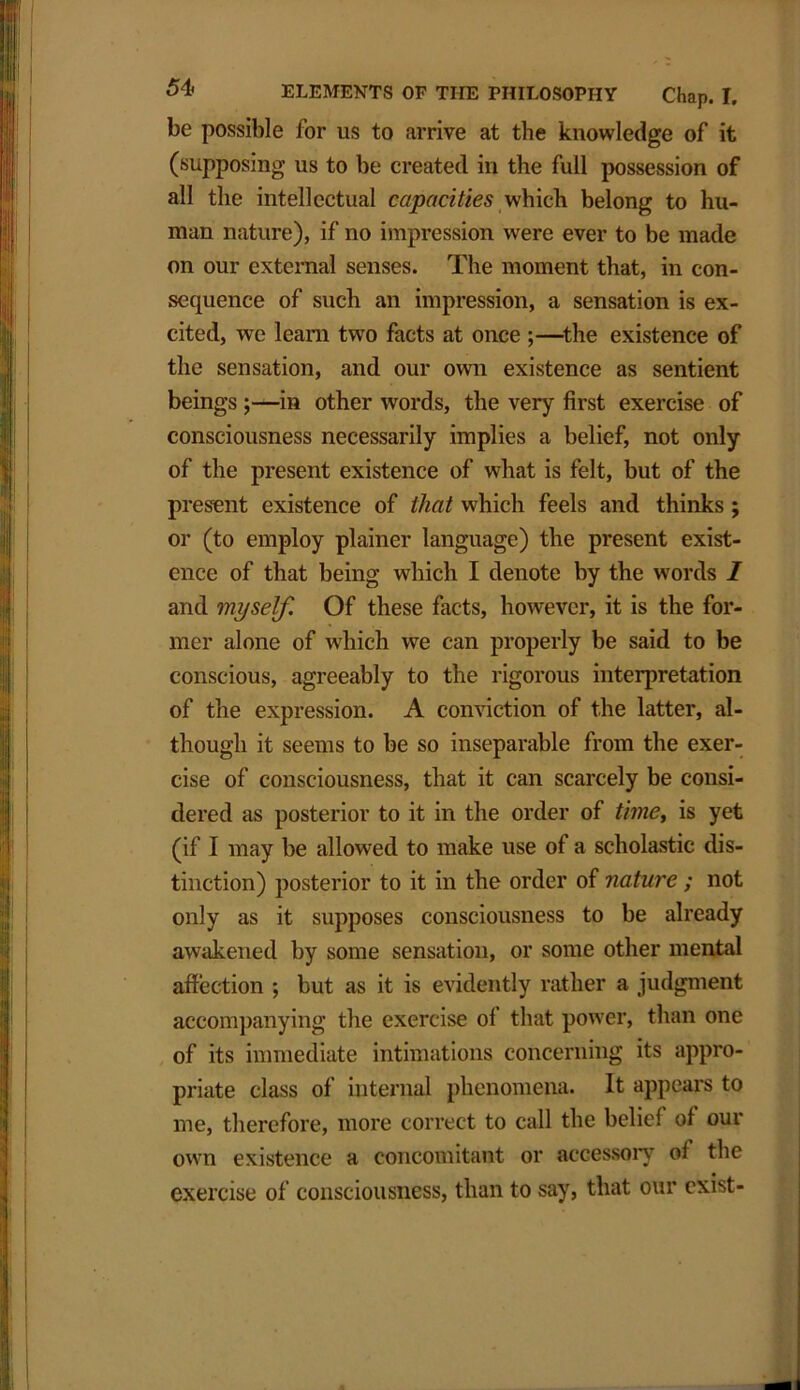 be possible for us to arrive at the knowledge of it (supposing us to be created in the full possession of all the intellectual capacities which belong to hu- man nature), if no impression were ever to be made on our external senses. The moment that, in con- sequence of sucli an impression, a sensation is ex- cited, we leam two facts at once ;—the existence of the sensation, and our own existence as sentient beings;—in other words, the very first exercise of consciousness necessarily implies a belief, not only of the present existence of what is felt, but of the present existence of that which feels and thinks ; or (to employ plainer language) the present exist- ence of that being which I denote by the words I and myself. Of these facts, however, it is the for- mer alone of which we can properly be said to be conscious, agreeably to the rigorous interpretation of the expression. A conviction of the latter, al- though it seems to be so inseparable from the exer- cise of consciousness, that it can scarcely be consi- dered as posterior to it in the order of time, is yet (if I may be allowed to make use of a scholastic dis- tinction) posterior to it in the order of nature; not only as it supposes consciousness to be already awakened by some sensation, or some other mental affection ; but as it is evidently rather a judgment accompanying the exercise ol that power, than one of its immediate intimations concerning its appro- priate class of internal phenomena. It appears to me, therefore, more correct to call the belie! of our own existence a concomitant or accessory of the exercise of consciousness, than to say, that our exist-