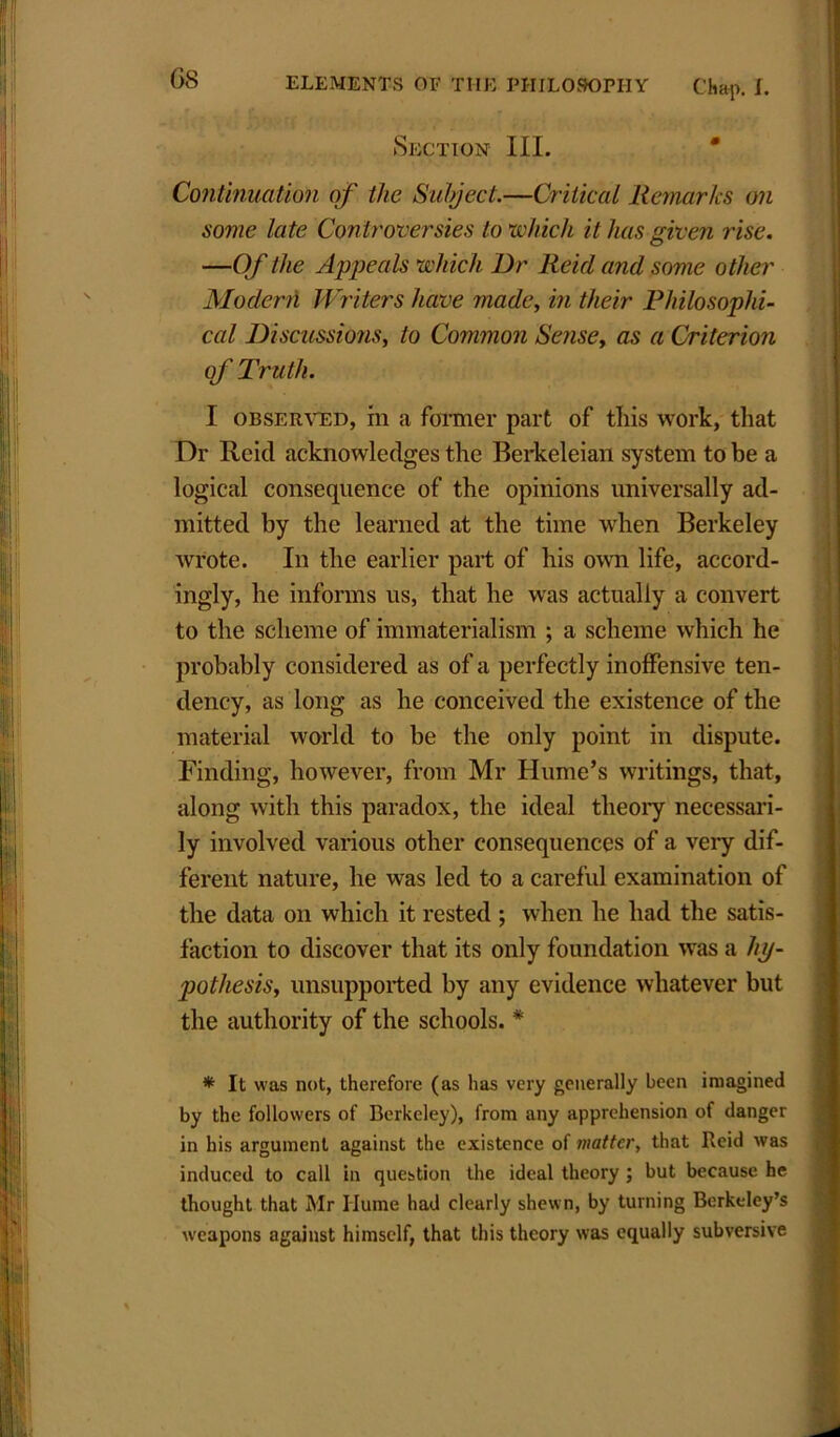 Section III. Continuation of the Subject.—Critical Remarks on some late Controversies to which it has given rise. —Of the Appeals which Dr Reid and some other Modern Writers have made, in their Philosophi- cal Discussions, to Common Sense, as a Criterion of Truth. I observed, m a former part of this work, that Dr lie id acknowledges the Berkeleian system to be a logical consequence of the opinions universally ad- mitted by the learned at the time when Berkeley wrote. In the earlier part of his own life, accord- ingly, he informs us, that he was actually a convert to the scheme of immaterialism ; a scheme which he probably considered as of a perfectly inoffensive ten- dency, as long as he conceived the existence of the material world to be the only point in dispute. Finding, however, from Mr Hume’s writings, that, along with this paradox, the ideal theory necessari- ly involved various other consequences of a very dif- ferent nature, he was led to a careful examination of the data on which it rested ; when he had the satis- faction to discover that its only foundation was a hy- pothesis, unsupported by any evidence whatever but the authority of the schools. * * It was not, therefore (as lias very generally been imagined by the followers of Berkeley), from any apprehension of danger in his argument against the existence of matter, that Reid was induced to call in question the ideal theory ; but because he thought that Mr Ilume had clearly shewn, by turning Berkeley’s weapons against himself, that this theory was equally subversive