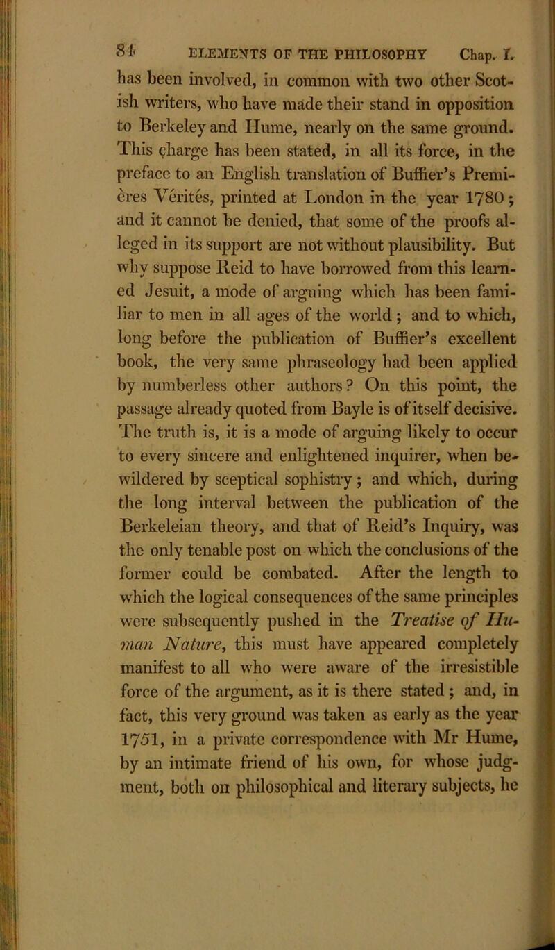 lias been involved, in common with two other Scot- ish writers, who have made their stand in opposition to Berkeley and Hume, nearly on the same ground. This charge has been stated, in all its force, in the preface to an English translation of Buffier’s Premi- eres Verites, printed at London in the year I78O; and it cannot be denied, that some of the proofs al- leged in its support are not without plausibility. But why suppose Reid to have borrowed from this learn- ed Jesuit, a mode of arguing which lias been fami- liar to men in all ages of the world ; and to which, long before the publication of Buffier’s excellent book, the very same phraseology had been applied by numberless other authors ? On this point, the passage already quoted from Bayle is of itself decisive. The truth is, it is a mode of arguing likely to occur to every sincere and enlightened inquirer, when be- wildered by sceptical sophistry; and which, during the long interval between the publication of the Berkeleian theory, and that of Reid’s Inquiry, was the only tenable post on which the conclusions of the former could be combated. After the length to which the logical consequences of the same principles were subsequently pushed in the Treatise of Hu- man Nature, this must have appeared completely manifest to all who were aware of the irresistible force of the argument, as it is there stated ; and, in fact, this very ground was taken as early as the year 1751, in a private correspondence with Mr Hume, by an intimate friend of his own, for whose judg- ment, both on philosophical and literary subjects, he