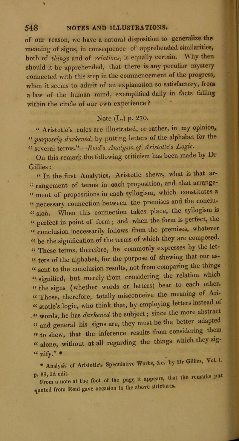 of our reason, we have a natural disposition to generalize the meaning of signs, in consequence of apprehended similarities, both of things and of relations, is equally certain. W hy then should it be apprehended, that there is any peculiar mystery connected with this step in the commencement of the progress, when it seems to admit of an explanation so satisfactory’, from a law of the human mind, exemplified daily in facts falling within the circle of our own experience ? Note (L.) p. 270. “ Aristotle’s rules are illustrated, or rather, in my opinion, “ purposely darkened, by putting letters of the alphabet for the “ several terms.’’—Reid's Analysis of Aristotle s Logic. On this remark the following criticism has been made by Dr Gillies: “ In the first Analytics, Aristotle shews, what is that ar- “ rangement of terms in each proposition, and that arrange- “ ment of propositions in each syllogism, which constitutes a “ necessary connection between the premises and the condu- it si0n. When this connection takes place, the syllogism is “ perfect in point of form ; and when the form is perfect, the « conclusion necessarily follows from the premises, whatever « be the signification of the terms of which they are composed. “ These terms, therefore, he commonly expresses by the let- i‘ ters of the alphabet, for the purpose of shewing that our as- “ sent to the conclusion results, not from comparing the things “ signified, but merely from considering the relation which “ the signs (whether words or letters) bear to each other, it Those, therefore, totally misconceive the meaning of Ari- “ stotle’s logic, who think that, by employing letters instead ot ju words, he has darkened the subject; since the more abstract “ and general his signs are, they must be the better adapted « to shew, that the inference results from considering them “ alone, without at all regarding the things which they sig- “ nify.” * * Analysis of Aristotle’s Speculative Works, &c. by Dr Gillies, Vol. I. P’ From'atot’e at the foot of the page it appears, that the remarks jmt quoted from Reid gave occasion to the above stiictures.