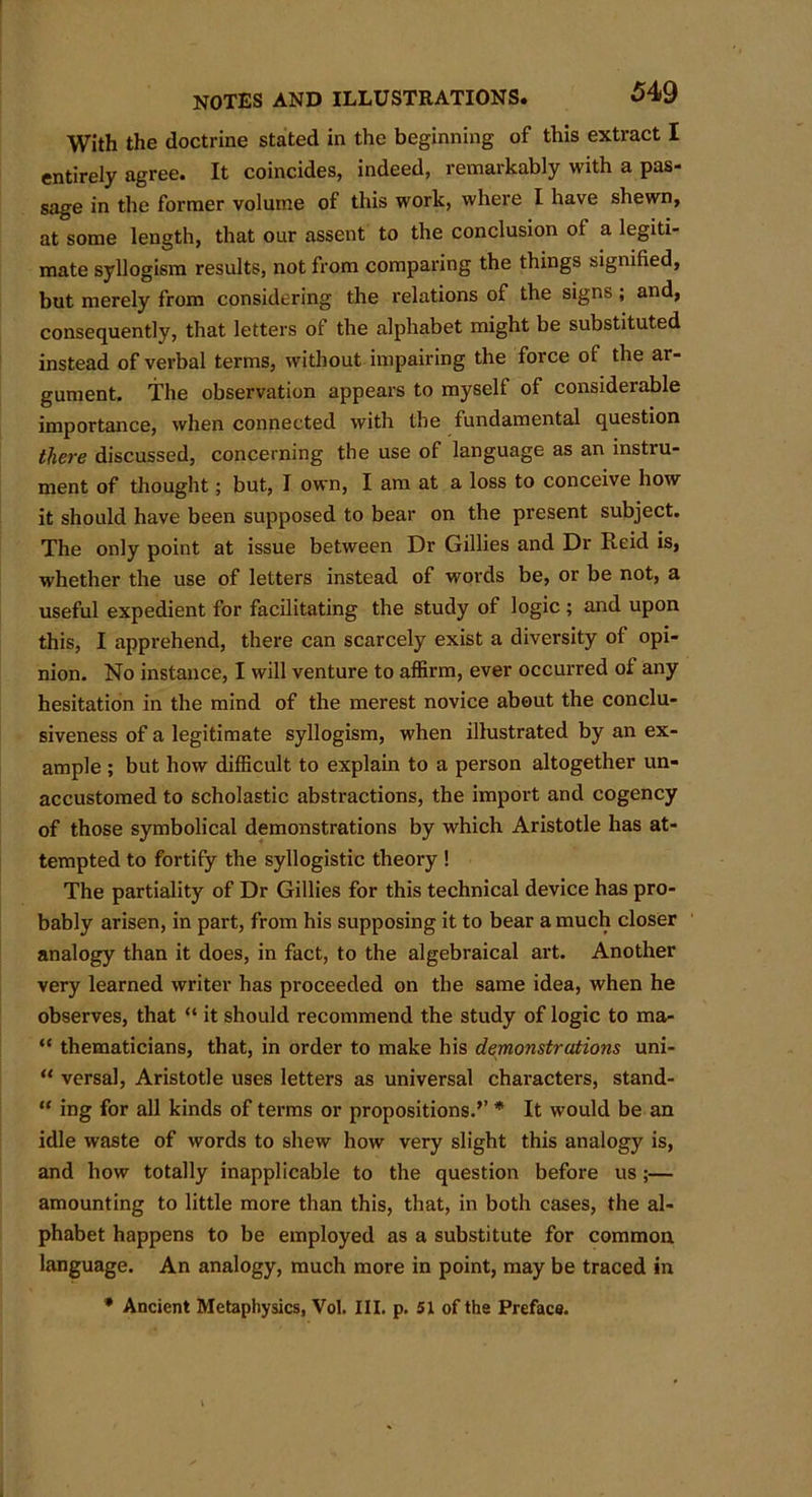With the doctrine stated in the beginning of this extract I entirely agree. It coincides, indeed, remarkably with a pas- sage in the former volume of this work, where I have shewn, at some length, that our assent to the conclusion of a legiti- mate syllogism results, not from comparing the things signified, but merely from considering the relations of the signs; and, consequently, that letters of the alphabet might be substituted instead of verbal terms, without impairing the force of the ar- gument. The observation appears to myself of considerable importance, when connected with the fundamental question there discussed, concerning the use of language as an instru- ment of thought; but, I own, I am at a loss to conceive how it should have been supposed to bear on the present subject. The only point at issue between Dr Gillies and Dr Reid is, whether the use of letters instead of words be, or be not, a useful expedient for facilitating the study of logic ; and upon this, I apprehend, there can scarcely exist a diversity of opi- nion. No instance, I will venture to affirm, ever occurred of any hesitation in the mind of the merest novice about the conclu- siveness of a legitimate syllogism, when illustrated by an ex- ample ; but how difficult to explain to a person altogether un- accustomed to scholastic abstractions, the import and cogency of those symbolical demonstrations by which Aristotle has at- tempted to fortify the syllogistic theory ! The partiality of Dr Gillies for this technical device has pro- bably arisen, in part, from his supposing it to bear a much closer analogy than it does, in fact, to the algebraical art. Another very learned writer has proceeded on the same idea, when he observes, that “ it should recommend the study of logic to ma- “ thematicians, that, in order to make his demonstrations uni- “ versal, Aristotle uses letters as universal characters, stand- “ ing for all kinds of terms or propositions.’’ * It would be an idle waste of words to shew how very slight this analogy is, and how totally inapplicable to the question before us;— amounting to little more than this, that, in both cases, the al- phabet happens to be employed as a substitute for common, language. An analogy, much more in point, may be traced in * Ancient Metaphysics, Vol. III. p. 51 of the Preface.
