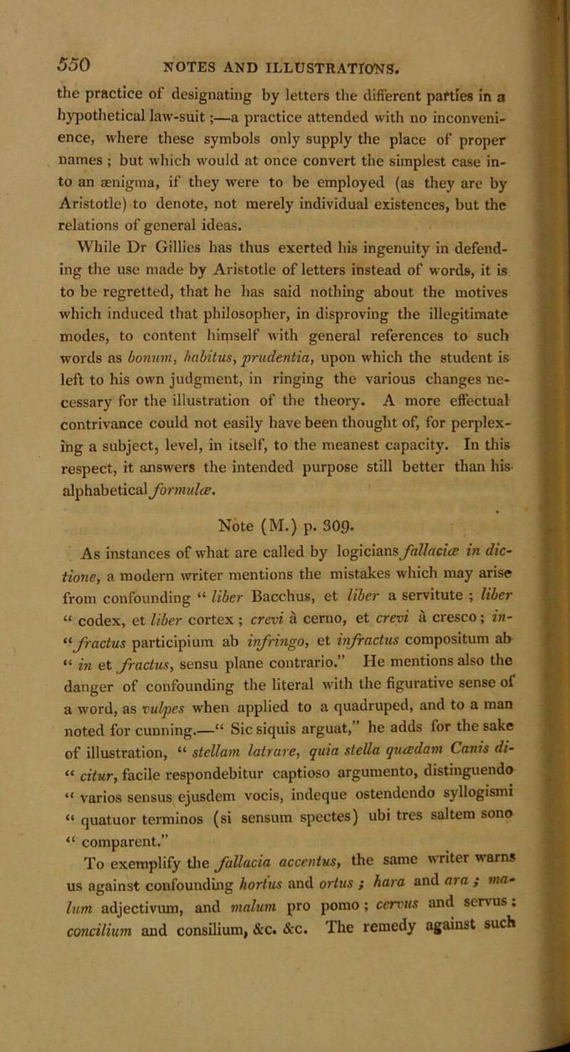 the practice of designating by letters the different parties in a hypothetical law-suit;—a practice attended with no inconveni- ence, where these symbols only supply the place of proper names ; but which would at once convert the simplest case in- to an aenigma, if they were to be employed (as they are by Aristotle) to denote, not merely individual existences, but the relations of general ideas. While Dr Gillies has thus exerted his ingenuity in defend- ing the use made by Aristotle of letters instead of words, it is to be regretted, that he has said nothing about the motives which induced that philosopher, in disproving the illegitimate modes, to content hiqiself with general references to such words as bonum, habitus, prudentia, upon which the student is left to his own judgment, in ringing the various changes ne- cessary for the illustration of the theory. A more effectual contrivance could not easily have been thought of, for perplex- ing a subject, level, in itself, to the meanest capacity. In this respect, it answers the intended purpose still better than his alphabetical formula. Note (M.) p. 30£b As instances of what are called by \og\c\a.ns fallacies in die- tione, a modern writer mentions the mistakes which may arise from confounding “ liber Bacchus, et liber a servitute ; liber “ codex, et liber cortex ; crevi a cerno, et crevi a cresco; in- tlfoactus participium ab infringo, et infractus compositum ab “ in et foactus, sensu plane contrario.” He mentions also the danger of confounding the literal with the figurative sense of a word, as vulpes when applied to a quadruped, and to a man noted for cunning.—“ Sic siquis arguat,’ he adds lor the sake of illustration, “ stellani latrare, quia stella queedam Canis di- « citur, facile respondebitur captioso argumento, distinguendo “ varios sensus ejusdem vocis, indeque ostendendo syllogismi “ quatuor terminos (si sensum spectes) ubi tres saltern sono “ comparent.” To exemplify the follacia accentus, the same writer warns us against confounding hortus and ortus ; hara and aia ; ma- lum adjectivum, and malum pro pomo ; cervus and servus. concilium and consilium, &c. &c. The remedy against such