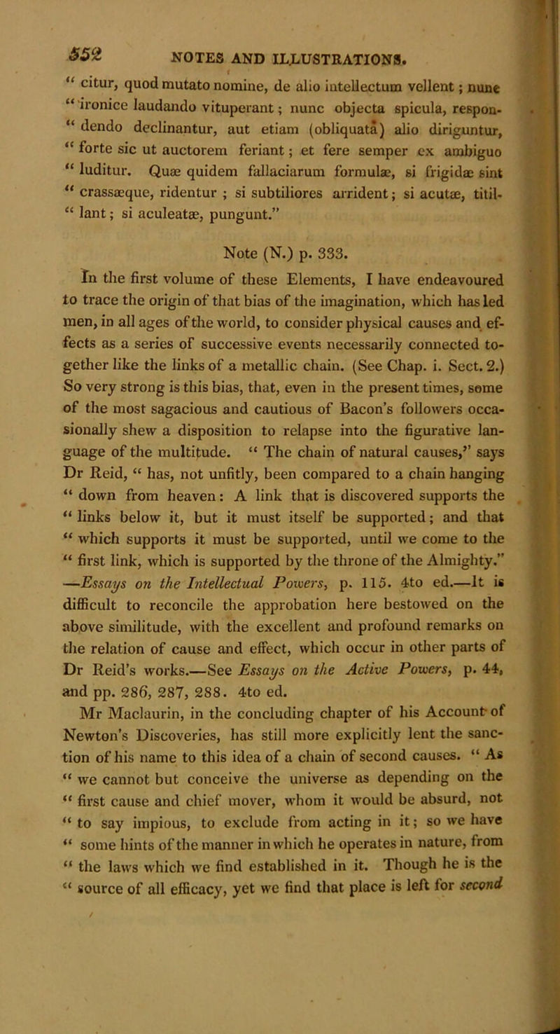 i “ c*turJ quod mutato nomine, de alio intellectum vellent; nune “ ironice laudando vituperant; nunc objecta spicula, respon- “ dendo declinantur, aut etiam (obliquata) alio diriguntur, “ forte sic ut auctorem feriant; et fere semper ex ambiguo “ luditur. Quae quidem fallaciarum formulae, si frigida: sint “ crassaeque, ridentur ; si subtiliores arrident; si acutae, titil- “ lant; si aculeatae, pungunt.” Note (N.) p. 333. In the first volume of these Elements, I have endeavoured to trace the origin of that bias of the imagination, which has led men, in all ages of the world, to consider physical causes and ef- fects as a series of successive events necessarily connected to- gether like the links of a metallic chain. (See Chap. i. Sect. 2.) So very strong is this bias, that, even in the present times, some of the most sagacious and cautious of Bacon’s followers occa- sionally shew a disposition to relapse into the figurative lan- guage of the multitude. “ The chain of natural causes,’’ says Dr Reid, “ has, not unfitly, been compared to a chain hanging “ down from heaven: A link that is discovered supports the “ links below it, but it must itself be supported; and that “ which supports it must be supported, until we come to the “ first link, which is supported by the throne of the Almighty.” —Essays on the Intellectual Powers, p. 115. 4to ed.—It is difficult to reconcile the approbation here bestowed on the above similitude, with the excellent and profound remarks on the relation of cause and effect, which occur in other parts of Dr Reid’s works.—See Essays on the Active Powers, p. 44, and pp. 286, 287, 288. 4to ed. Mr Maclaurin, in the concluding chapter of his Account of Newton’s Discoveries, has still more explicitly lent the sanc- tion of his name to this idea of a chain of second causes. “ As “ we cannot but conceive the universe as depending on the “ first cause and chief mover, whom it would be absurd, not “ to say impious, to exclude from acting in it; so we have “ some hints of the manner in which he operates in nature, from “ the laws which we find established in it. Though he is the “ source of all efficacy, yet we find that place is left for second
