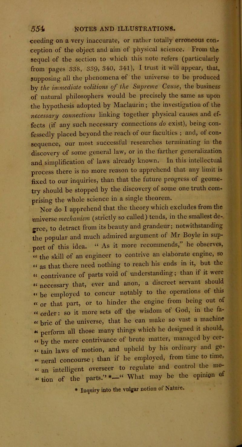 ceeding on a very inaccurate, or rather Lotaliy erroneous con* ception of the object and aim of physical science. From the sequel of the section to which this note refers (particularly from pages 33S, 339, 340, 341), I trust it will appear, that, supposing all the phenomena of the universe to be produced by the immediate volitions of the Supreme Cause, the business of natural philosophers would be precisely the same as upon the hypothesis adopted by Maclaurin; the investigation of the necessary connections linking together physical causes and ef- fects (if any such necessary connections do exist), being con- fessedly placed beyond the reach of our faculties ; and, of con- sequence, our most successful researches terminating in the discovery of some general law, or in the farther generalization and simplification of laws already known. In this intellectual process there is no more reason to apprehend that any limit is fixed to our inquiries, than that the future progress of geome- try should be stopped by the discovery of some one truth com- prising the whole science in a single theoiem. Nor do I apprehend that the theory which excludes from the universe mechanism (strictly so called) tends, in the smallest de- gree, to detract from its beauty and grandeur; notwithstanding the popular and much admired argument of Mr Boyle in sup- port of this idea. “ As it more recommends,” he observes, “ the skill of an engineer to contrive an elaborate engine, so it as that there need nothing to reach his ends in it, but the “ contrivance of parts void of understanding; than if it were “ necessary that, ever and anon, a discreet servant should u be employed to concur notably to the operations of this “ or that part, or to hinder the engine from being out of « or(ler: so it more sets off the wisdom ol God, in the fa- it brie of the universe, that he can make so vast a machine «< perform all those many things which he designed it should, ct by the mere contrivance of brute matter, managed by cer- “ tain laws of motion, and upheld by his ordinary and ge- “ neral concourse ; than if he employed, from time to time, “ an intelligent overseer to regulate and control the mo- tion of the parts.”*—“ What may be the opinion of * Inquiry into the vulgar notion of Nature.