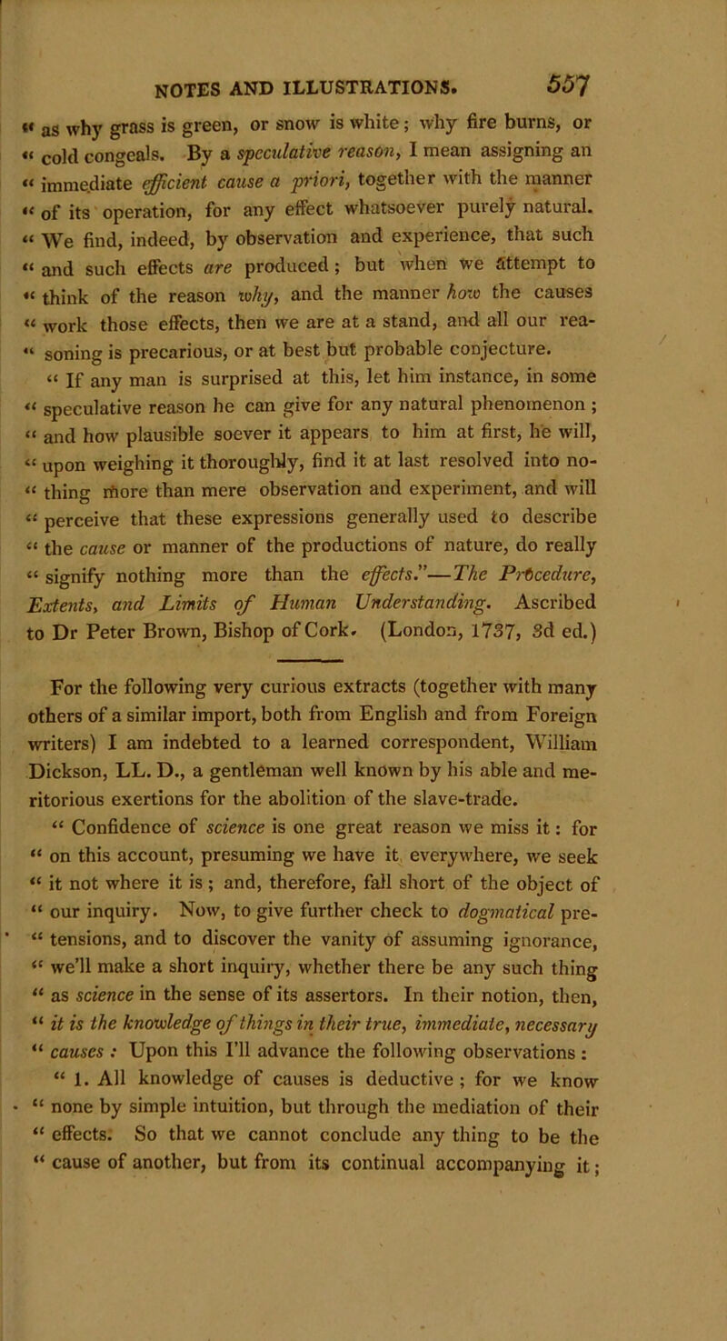 “ as why grass is green, or snow is white; why fire burns, or « co](j congeals. By a speculative reason, I mean assigning an « immediate efficient cause a priori, together with the manner •< of its operation, for any effect whatsoever purely natural. « We find, indeed, by observation and experience, that such “ and such effects are produced; but when we attempt to « think of the reason ivhy, and the manner hoi0 the causes “ work those effects, then we are at a stand, and all our rea- “ soning is precarious, or at best but probable conjecture. “ If any man is surprised at this, let him instance, in some “ speculative reason he can give for any natural phenomenon ; « and how plausible soever it appears to him at first, he will, “ upon weighing it thoroughly, find it at last resolved into no- « thing iftore than mere observation and experiment, and will “ perceive that these expressions generally used to describe “ the cause or manner of the productions of nature, do really “ signify nothing more than the effects.”—The Procedure, Extents, and Limits of Human Understanding. Ascribed to Dr Peter Brown, Bishop of Cork. (London, 1737, 3d ed.) For the following very curious extracts (together with many others of a similar import, both from English and from Foreign writers) I am indebted to a learned correspondent, William Dickson, LL. D., a gentleman well known by his able and me- ritorious exertions for the abolition of the slave-trade. “ Confidence of science is one great reason we miss it: for “ on this account, presuming we have it everywhere, we seek “ it not where it is ; and, therefore, fall short of the object of “ our inquiry. Now, to give further check to dogmatical pre- “ tensions, and to discover the vanity of assuming ignorance, “ we’ll make a short inquiry, whether there be any such thing “ as science in the sense of its assertors. In their notion, then, “ it is the knowledge of things in their true, immediate, necessary “ causes : Upon this I’ll advance the following observations : “ 1. All knowledge of causes is deductive ; for we know • “ none by simple intuition, but through the mediation of their “ effects. So that we cannot conclude any thing to be the “ cause of another, but from its continual accompanying it;