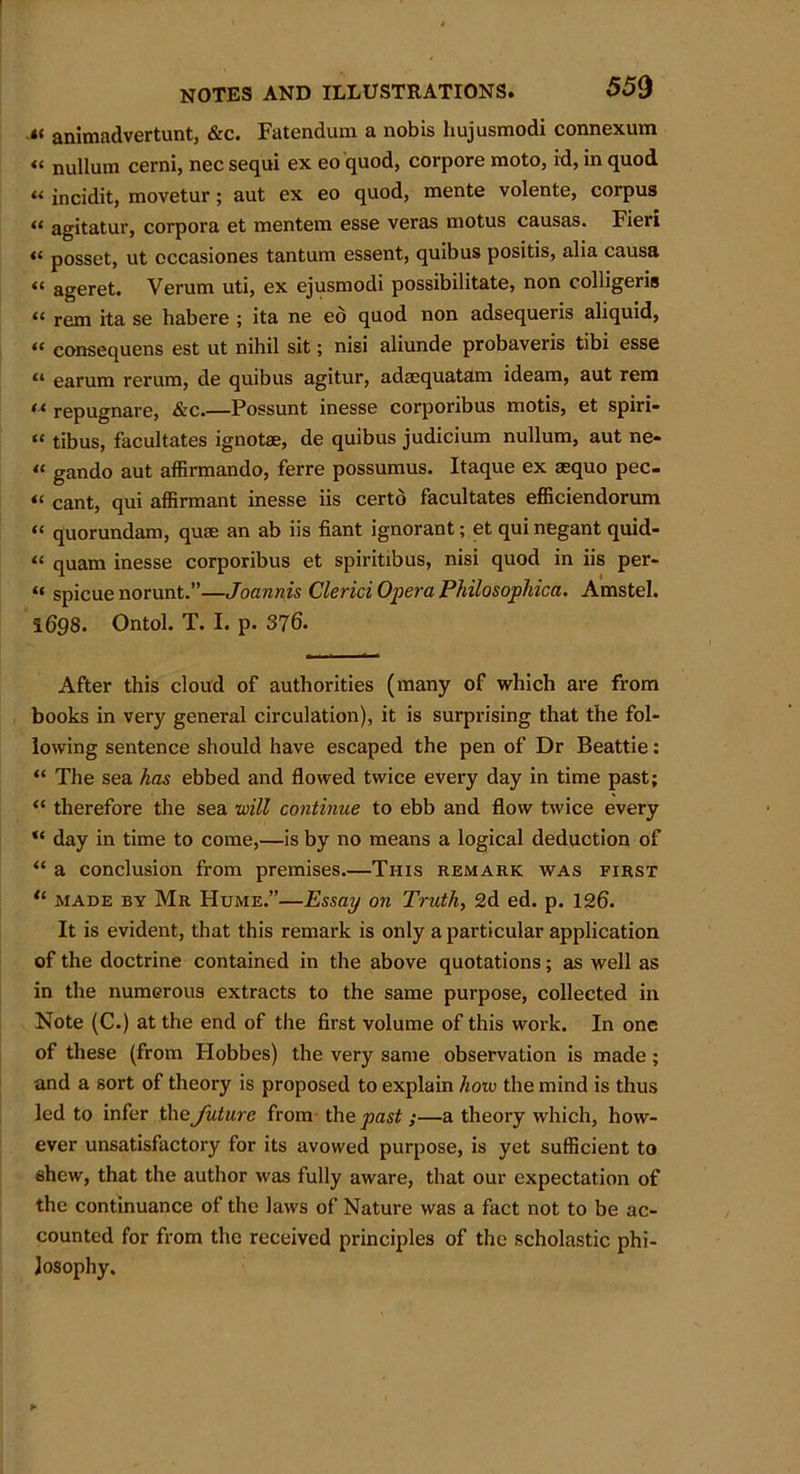 .«< animadvertunt, &c. Fatendum a nobis hujusmodi connexum « nullum cerni, nec sequi ex eo quod, corpore moto, id, in quod « incidit, movetur; aut ex eo quod, mente volente, corpus “ agitatur, corpora et mentem esse veras motus causas. Fieri « posset, ut occasiones tantum essent, quibus positis, alia causa “ ageret. Verum uti, ex ejusmodi possibilitate, non colligeris “ rem ita se habere ; ita ne eo quod non adsequeris aliquid, « consequens est ut nihil sit; nisi aliunde probaveris tibi esse “ earum rerum, de quibus agitur, adaequatam ideam, aut rem f* repugnare, &c.—Possunt inesse corponbus motis, et spiri- “ tibus, facultates ignotae, de quibus judicium nullum, aut ne* “ gando aut affirmando, ferre possumus. Itaque ex asquo pec- “ cant, qui affirmant inesse iis certo facultates efficiendorum “ quorundam, quae an ab iis fiant ignorant; et qui negant quid- “ quam inesse corporibus et spiritibus, nisi quod in iis per- « spicue norunt.”—Joannis Clerici Opera Philosophica. Amstel. 1698. Ontol. T. I. p. 376. After this cloud of authorities (many of which are from books in very general circulation), it is surprising that the fol- lowing sentence should have escaped the pen of Dr Beattie: “ The sea has ebbed and flowed twice every day in time past; “ therefore the sea will continue to ebb and flow twice every “ day in time to come,—is by no means a logical deduction of “ a conclusion from premises.—This remark was first tl made by Mr Hume.”—Essay on Truth, 2d ed. p. 126. It is evident, that this remark is only a particular application of the doctrine contained in the above quotations; as well as in the numerous extracts to the same purpose, collected in Note (C.) at the end of the first volume of this work. In one of these (from Hobbes) the very same observation is made; and a sort of theory is proposed to explain how the mind is thus led to infer the future from th q past ;—a theory which, how- ever unsatisfactory for its avowed purpose, is yet sufficient to shew, that the author was fully aware, that our expectation of the continuance of the laws of Nature was a fact not to be ac- counted for from the received principles of the scholastic phi- losophy.