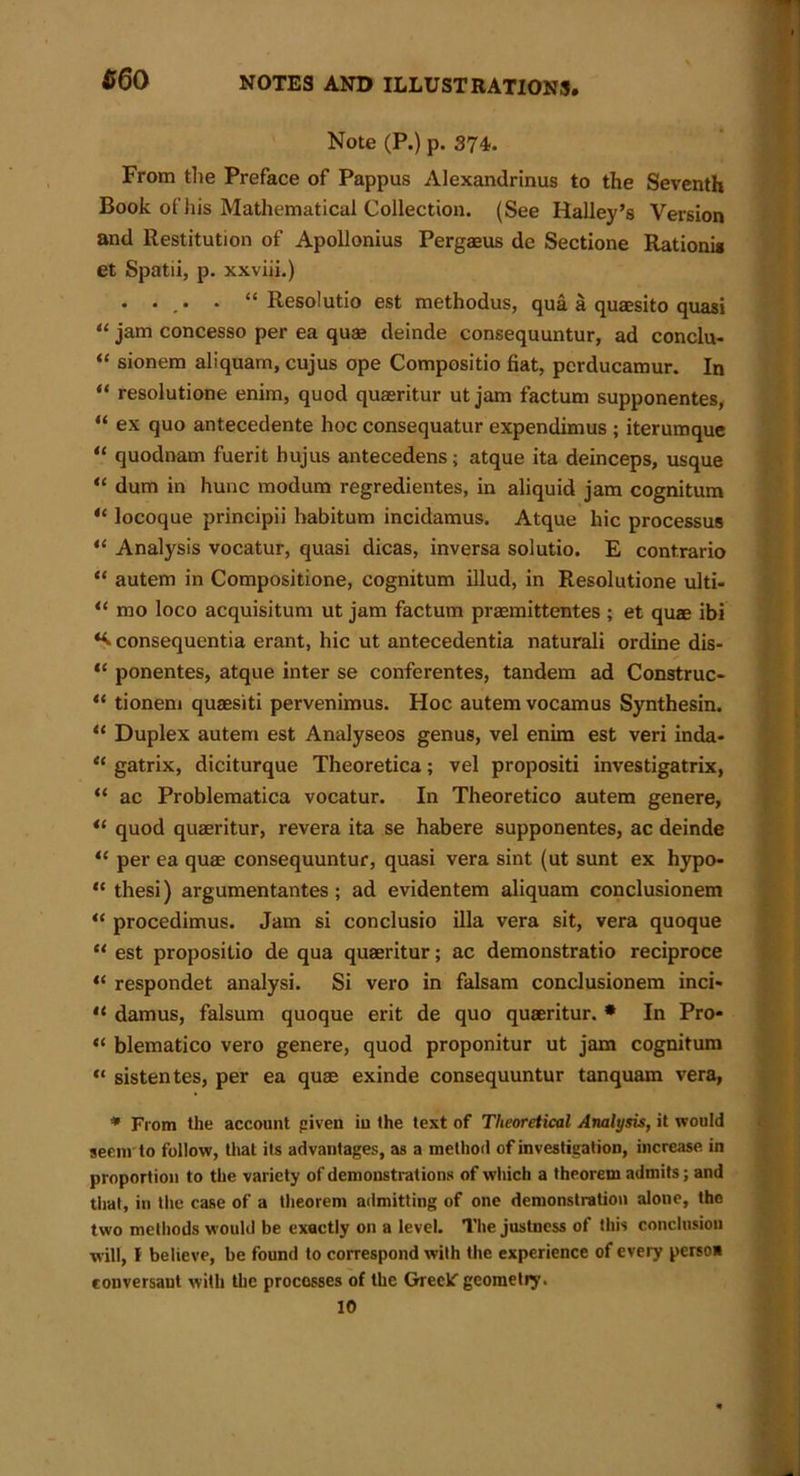 $60 Note (P.) p. 374. From the Preface of Pappus Alexandrinus to the Seventh Book ofhis Mathematical Collection. (See Halley’s Version and Restitution of Apollonius Pergaeus de Sectione Rationi* et Spatii, p. xxviii.) . . ,. . “ Resolutio est methodus, qua a quaesito quasi “ jam concesso per ea quae deinde consequuntur, ad conclu- “ sionem aliquam, cujus ope Compositio fiat, perducamur. In “ resolutione enim, quod quaeritur ut jam factum supponentes, “ ex quo antecedente hoc consequatur expendimus ; iterumque “ quodnam fuerit hujus antecedens; atque ita deinceps, usque “ dum in hunc modum regredientes, in aliquid jam cognitum “ locoque principii habitum incidamus. Atque hie processus “ Analysis vocatur, quasi dicas, inversa solutio. E cont.rario “ autem in Compositione, cognitum illud, in Resolutione ulti- “ mo loco acquisitum ut jam factum praemittentes ; et quae ibi consequentia erant, hie ut antecedentia naturali ordine dis- “ ponentes, atque inter se conferentes, tandem ad Construe* “ tionem quaesiti pervenimus. Hoc autem vocamus Synthesin. “ Duplex autem est Analyseos genus, vel enim est veri inda- “ gatrix, diciturque Theoretica; vel propositi investigatrix, “ ac Problematica vocatur. In Theoretico autem genere, quod quaeritur, revera ita se habere supponentes, ac deinde “ per ea quae consequuntur, quasi vera sint (ut sunt ex hypo- “ thesi) argumentantes; ad evidentem aliquam conclusionem “ procedimus. Jam si conclusio ilia vera sit, vera quoque “ est propositio de qua quaeritur; ac demonstratio reciproce “ respondet analysi. Si vero in falsam conclusionem inci- “ damus, falsum quoque erit de quo quaeritur. * In Pro* “ blematico vero genere, quod proponitur ut jam cognitum “ sistentes, per ea quae exinde consequuntur tanquam vera, * From the account given iu the text of Theoretical Analysis, it would seem to follow, that its advantages, as a method of investigation, increase in proportion to the variety of demonstrations of which a theorem admits; and that, in the case of a theorem admitting of one demonstration alone, tho two methods would be exactly on a level. The justness of this conclusion will, F believe, be found to correspond with the experience of every perso* conversaut with the processes of the Greek geometry. 10