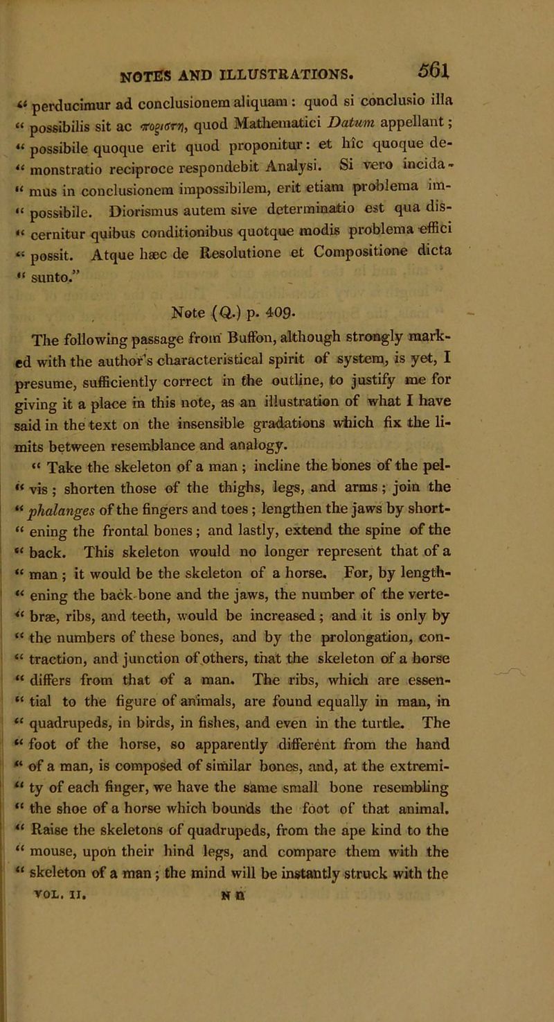 « perducimur ad conclusionera aliquam : quod si conclusio ilia « possibilis sit ac <rog«JWj, quod Mathematici Datum appellant; « possibile quoque erit quod proponitur: et hie quoque de- tl monstratio reciproce respondebit Analysi. Si vero incida- “ nius in conclusionem impossibileru, erit etiam problema im- “ possibile. Diorismus autem sive determinatio est qua dis- “ cernitur quibus conditionibus quotque modis problema -effici “ possit. Atque haec de Resolutione et Compositione dicta “ sunto.” Note (Q.) p. 40g. The following passage from Buffon, although strongly mark- ed with the author’s characteristical spirit of system, is yet, I presume, sufficiently correct in the outline, to justify me for giving it a place in this note, as an illustration of what I have said in the text on the insensible gradations which fix the li- mits between resemblance and analogy. “ Take the skeleton of a man ; incline the bones of the pel- “ vis ; shorten those of the thighs, legs, and arms; join the “ phalanges of the fingers and toes; lengthen the jaws by short- “ ening the frontal bones; and lastly, extend the spine of the “ back. This skeleton would no longer represent that of a “ man ; it would be the skeleton of a horse. For, by length- “ ening the back bone and the jaws, the number of the verte- “ brae, ribs, and teeth, would be increased; and it is only by “ the numbers of these bones, and by the prolongation, con- “ traction, and junction of others, that the skeleton of a horse “ differs from that of a man. The ribs, which are essen- “ tial to the figure of animals, are found equally in man, in “ quadrupeds, in birds, in fishes, and even in the turtle. The “ foot of the horse, so apparently different from the hand ft of a man, is composed of similar bones, and, at the extremi- “ ty of each finger, we have the same small bone resembling “ the shoe of a horse which bounds the foot of that animal. t( Raise the skeletons of quadrupeds, from the ape kind to the “ mouse, upon their hind legs, and compare them with the “ skeleton of a man; the mind will be instantly struck with the VOL. n. n n