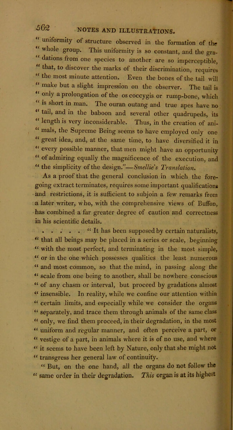“ uniformity of structure observed in the formation of the “ whole group. This uniformity is so constant, and the gra- “ Nations from one species to another are so imperceptible, that, to discover the marks of their discrimination, requires “ tlle most minute attention. Even the bones of the tail will “ make but a slight impression on the observer. The tail is 11 only a prolongation of the os coccygis or rump-bone, which “ is short in man. The ouran outang and true apes have no “ tail, and in the baboon and several other quadrupeds, its length is very inconsiderable. Thus, in the creation of ani- “ mals, the Supreme Being seems to have employed only one “ great idea, and, at the same time, to have diversified it in “ every possible manner, that men might have an opportunity “ of admiring equally the magnificence of the execution, and “ the simplicity of the design.”—Smellies Translation. As a proof that the general conclusion in which the fore- going extract terminates, requires some important qualifications and restrictions, it is sufficient to subjoin a few remarks from a later writer, who, with the comprehensive views of Buffon, has combined a far greater degree of caution and correctness in his scientific details. “ It has been supposed by certain naturalists, “ that all beings may be placed in a series or scale, beginning “ with the most perfect, and terminating in the most simple, “ or in the one which possesses qualities the least numerous “ and most common, so that the mind, in passing along the tl scale from one being to another, shall be now'here conscious “ of any chasm or interval, but proceed by gradations almost “ insensible. In reality, while we confine our attention within “ certain limits, and especially while we consider the organs “ separately, and trace them through animals of the same class “ only, we find them proceed, in their degradation, in the most “ uniform and regular manner, and often perceive a part, or “ vestige of a part, in animals where it is of no use, and where “ it seems to have been left by Nature, only that she might not “ transgress her general law of continuity. “ But, on the one hand, all the organs do not follow the “ same order in their degradation. This organ is at its highest