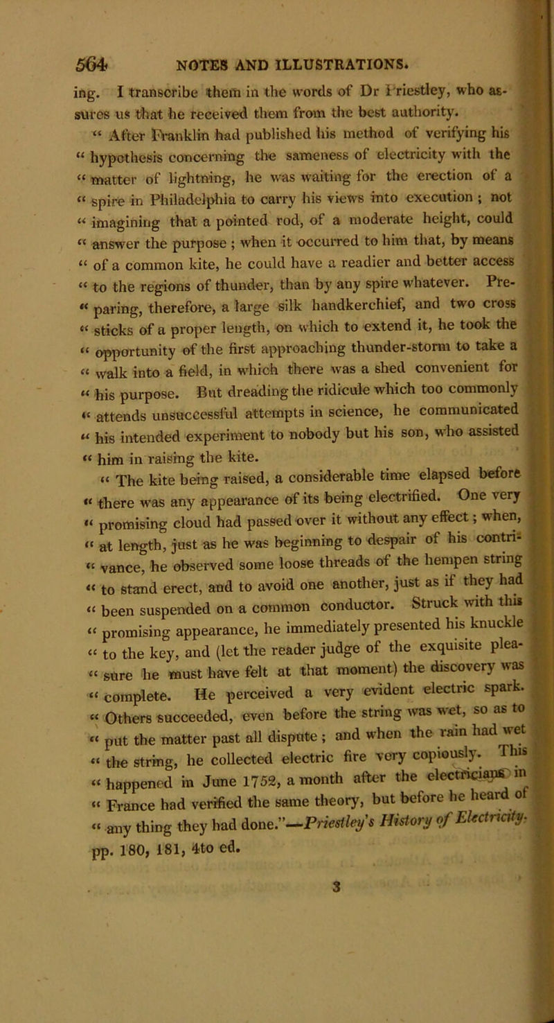 ing. I transcribe them in the words of Dr Priestley, who as- sures us that he received them from the best authority. “ After Franklin had published his method of verifying his u hypothesis concerning the sameness of electricity with the “ matter of lightning, he was waiting for the erection of a “ spire in Philadelphia to carry his views into execution ; not « imagining that a pointed rod, of a moderate height, could “ answer the purpose ; when it occurred to him that, by means “ of a common kite, he could have a readier and better access “ to the regions of thunder, than by any spire whatever. Pre- *< paring, therefore, a large silk handkerchief, and two cross ti sticks of a proper length, on which to extend it, he took the “ opportunity of the first approaching thunder-storm to take a a waik into a field, in which there was a shed convenient for « his purpose. But dreading the ridicule which too commonly << attends unsuccessful attempts in science, he communicated « his intended experiment to nobody but his son, who assisted « him in raising the kite. « The kite being raised, a considerable time elapsed before “ there was any appearance of its being electrified. One very “ promising cloud had passed over it without any effect; when, “ at length, just as he was beginning to despair of his contn- <£ vance, he observed some loose threads of the hempen string « to stand erect, and to avoid one another, just as if they had « been suspended on a common conductor. Struck with this “ promising appearance, he immediately presented his knuckle “ to the key, and (let the reader judge of the exquisite plea- “ sure he must have felt at that moment) the discovery was “ complete. He perceived a very evident electric spark. “ Others succeeded, even before the string was wet, so as to « put the matter past all dispute ; and when the rain had wet “ the string, he collected electric fire very copiously. This “ happened in June 1752, a month after the electricians m “ France had verified the same theory, but before he heard ot “ any thing they had done.”—Priestley's History of Electricity- pp. 180, 181, 4to ed. 3