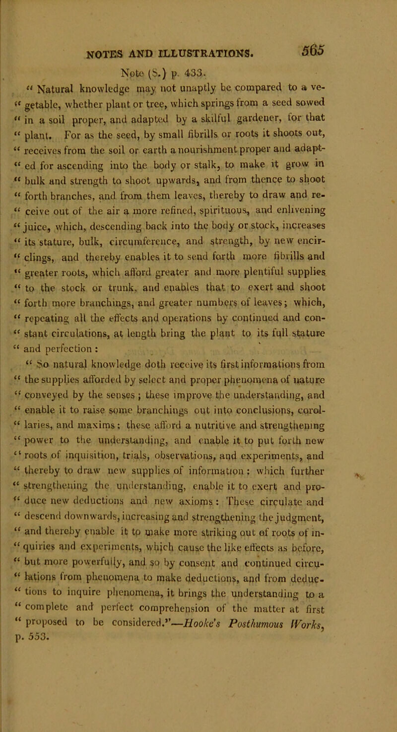Note (b.) p. 4*33. “ Natural knowledge may not unaptly be compared to a ve- £ getable, whether plant or tree, which springs trom a seed sowed * in a soil proper, and adapted by a skilful gardener, tor that * plant. For as the seed, by small fibrills or roots it shoots out, £ receives from the soil or earth a nourishment proper and adapt- ‘ ed for ascending into the body or stalk, to make it grow in ‘ bulk and strength to shoot upwards, and from thence to shoot * forth branches, and from them leaves, thereby to draw and re- 1 ceive out of the air a more refined, spirituous, and enlivening ‘juice, which, descending back into the body or stock, increases ‘ its stature, bulk, circumference, and strength, by new encir- 1 clings, and thereby enables it to send forth more fibrills and ‘ greater roots, which afford greater and more plentiful supplies ‘ to the stock or trunk, and enables that to exert and shoot ‘ forth more branchings, and greater numbers of leaves; which, 1 repeating all the effects and operations by continued and con- ‘ stant circulations, at length bring the plant to its full stature £ and perfection : ££ bo natural knowledge doth receive its first informations from { the supplies afforded by select and proper phenomena of nature ‘ conveyed by the senses ; these improve the understanding, and ‘ enable it to raise some branchings out into conclusions, corol- ‘ laries, and maxims; these afford a nutritive and strengthening £ power to the understanding, and enable it to put forth new ‘ roots of inquisition, trials, observations, and experiments, and ‘ thereby to draw new supplies of information : which further strengthening the understanding, enable it to exert and pro- £ duce new deductions and new axioms : These circulate and £ descend downwards, increasing and strengthening the judgment, ‘ and thereby enable it to make more striking out of roots of m- ‘ quiries and experiments, which cause the like effects as before, £ but more powerfully, and so by consent and continued circu- ‘ hitions from phenomena to make deductions, and from deduc- ‘ tions to inquire phenomena, it brings the understanding to a £ complete and perfect comprehension of the matter at first “ proposed to be considered.”—Hooke’s Posthumous IVorks, p. 553.