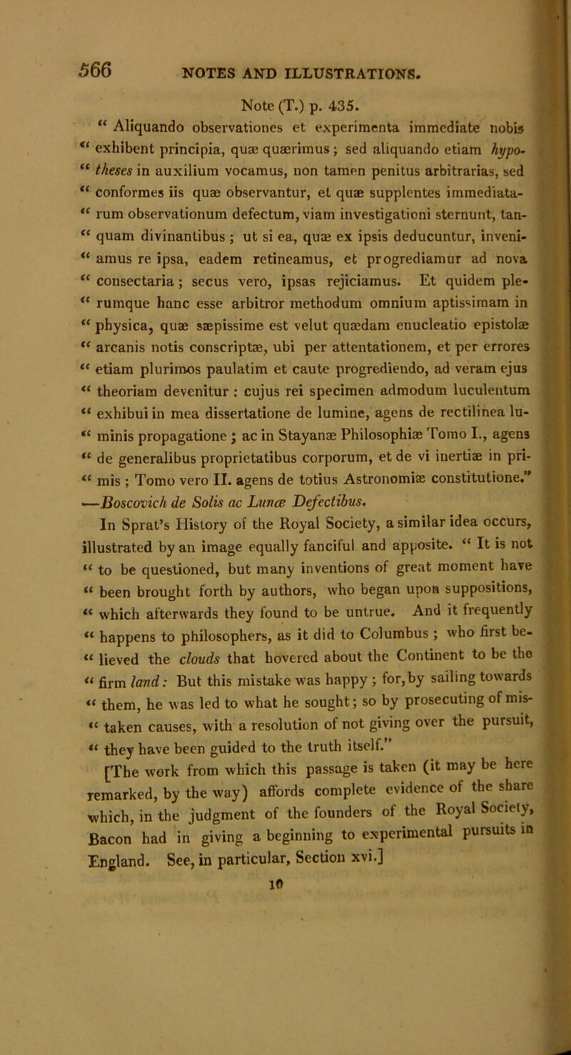 Note (T.) p. 435. “ Aliquando observations et experimenta immediate nobis exhibent principia, qum quaerimus ; sed aliquando etiam hypo- “ theses in auxilium vocamus, non tamen penitus arbitrarias, sed “ conformes iis quae observantur, et quae supplentes immediata- “ rum observationum defectum, viam investigationi sternunt, tan- “ quam divinantibus ; ut si ea, quae ex ipsis deducuntur, inveni- “ amus re ipsa, eadem retineamus, et progrediamur ad nova “ consectaria; secus vero, ipsas rejiciamus. Et quidem pie- <c rumque banc esse arbitror methodum omnium aptissimam in “ physica, quae saepissime est velut quaedam enucleatio epistolae “ arcanis notis conscriptae, ubi per attentationem, et per errores “ etiam plurimos paulatim et caute progrediendo, ad veram ejus “ theoriam devenitur : cujus rei specimen admodum luculentum “ exhibui in mea dissertatione de lumine, agens de rectilinea lu- “ minis propagatione ; ac in Stayanae Philosophiae Tomo I., agen3 “ de generalibus proprietatibus corporum, et de vi inertiae in pri- <e mis ; Tomo vero II. agens de totius Astronomiae constitutione.” .—Boscovich de Solis ac Lunce Defectibus. In Sprat’s History of the Royal Society, a similar idea occurs, illustrated by an image equally fanciful and apposite. “ It is not “ to be questioned, but many inventions of great moment have “ been brought forth by authors, who began upon suppositions, <{ which afterwards they found to be untrue. And it frequently “ happens to philosophers, as it did to Columbus ; who first be- “ lieved the clouds that hovered about the Continent to be tho « firm land: But this mistake was happy ; for,by sailing towards <‘ them, he was led to what he sought; so by prosecuting of mis- «< taken causes, with a resolution of not giving over the pursuit, “ they have been guided to the truth itself.” [The work from which this passage is taken (it may be here Temarked, by the way) affords complete evidence of the share which, in the judgment of the founders of the Royal Society, Bacon had in giving a beginning to experimental pursuits in England. See, in particular. Section xvi.j 10